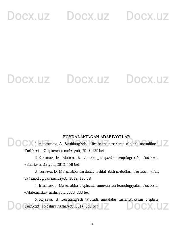 FOYDALANILGAN ADABIYOTLAR
1. Akhmedov,   A.   Boshlang‘ich   ta’limda   matematikani   o‘qitish   metodikasi.
Toshkent: «O‘qituvchi» nashriyoti, 2015. 180 bet.
2. Karimov,   M.   Matematika   va   uning   o‘quvchi   rivojidagi   roli.   Toshkent:
«Shark» nashriyoti, 2012. 150 bet.
3. Turaeva, D. Matematika darslarini tashkil etish metodlari. Toshkent: «Fan
va texnologiya» nashriyoti, 2018. 120 bet.
4. Ismailov, I. Matematika  o‘qitishda innovatsion texnologiyalar. Toshkent:
«Matematika» nashriyoti, 2020. 200 bet.
5. Xojaeva,   G.   Boshlang‘ich   ta’limda   masalalar   matematikasini   o‘qitish.
Toshkent: «Noshir» nashriyoti, 2014. 250 bet.
34 