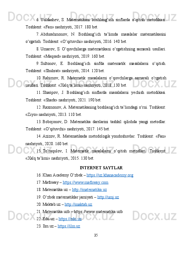 6. Yuldashev,   S.   Matematikani   boshlang‘ich   sinflarda   o‘qitish   metodikasi.
Toshkent: «Fan» nashriyoti, 2017. 180 bet.
7. Abdurahmonov,   N.   Boshlang‘ich   ta’limda   masalalar   matematikasini
o‘rgatish. Toshkent: «O‘qituvchi» nashriyoti, 2016. 140 bet.
8. Umarov,   S.   O‘quvchilarga   matematikani   o‘rgatishning   samarali   usullari.
Toshkent: «Maqsad» nashriyoti, 2019. 160 bet.
9. Sultonov,   E.   Boshlang‘ich   sinfda   matematik   masalalarni   o‘qitish.
Toshkent: «Shuhrat» nashriyoti, 2014. 120 bet.
10. Rahimov,   R.   Matematik   masalalarni   o‘quvchilarga   samarali   o‘rgatish
usullari. Toshkent: «Xalq ta’limi» nashriyoti, 2018. 130 bet.
11. Sharipov,   J.   Boshlang‘ich   sinflarda   masalalarni   yechish   metodikasi.
Toshkent: «Shark» nashriyoti, 2021. 190 bet.
12. Raxmonov, A. Matematikaning boshlang‘ich ta’limdagi o‘rni. Toshkent:
«Ziyo» nashriyoti, 2013. 110 bet.
13. Bobojonov,   D.   Matematika   darslarini   tashkil   qilishda   yangi   metodlar.
Toshkent: «O‘qituvchi» nashriyoti, 2017. 145 bet.
14. Azizov,   R.   Matematikada   metodologik   yondoshuvlar.   Toshkent:   «Fan»
nashriyoti, 2020. 160 bet.
15. To‘raqulov,   I.   Matematik   masalalarni   o‘qitish   metodlari.   Toshkent:
«Xalq ta’limi» nashriyoti, 2015. 130 bet.
INTERNET SAYTLAR
16. Khan Academy O‘zbek –  https://uz.khanacademy.org
17. Mathway –  https://www.mathway.com
18. Matematika.uz –  http://matematika.uz
19. O‘zbek matematiklar jamiyati –  http://umj.uz
20. Maktab.uz –  http://maktab.uz
21. Matematika.uzb – https://www.matematika.uzb
22. Edu.uz –  https://edu.uz
23. Ilm.uz –  https://ilm.uz
35 