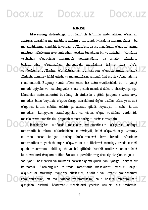 KIRISH
Mavzuning   dolzarbligi .   Boshlang‘ich   ta’limda   matematikani   o‘rgatish,
ayniqsa, masalalar matematikasi muhim o‘rin tutadi. Masalalar matematikasi – bu
matematikaning kundalik hayotdagi qo‘llanilishiga asoslanadigan, o‘quvchilarning
mantiqiy tafakkurini rivojlantirishga yordam beradigan bir yo‘nalishdir. Masalalar
yechishda   o‘quvchilar   matematik   qonuniyatlarni   va   amaliy   bilimlarni
birlashtirishni   o‘rganadilar,   shuningdek,   masalalarni   hal   qilishda   to‘g‘ri
yondoshuvni   qo‘llashni   o‘zlashtiradilar.   Bu   jarayon   o‘quvchilarning   analitik
fikrlash, mantiqiy tahlil qilish, va muammolarni samarali hal qilish ko‘nikmalarini
shakllantiradi.   Bugungi   kunda   ta’lim   tizimi   har   doim   rivojlanishda   bo‘lib,   yangi
metodologiyalar va texnologiyalarni tatbiq etish masalasi dolzarb ahamiyatga ega.
Masalalar   matematikasini   boshlang‘ich   sinflarda   o‘qitish   jarayonini   zamonaviy
metodlar   bilan   boyitish,   o‘quvchilarga   masalalarni   ilg‘or   usullar   bilan   yechishni
o‘rgatish   ta’lim   sifatini   oshirishga   xizmat   qiladi.   Ayniqsa,   interfaol   ta’lim
metodlari,   kompyuter   texnologiyalari   va   vizual   o‘quv   vositalari   yordamida
masalalar matematikasini o‘rgatish samaradorligini oshirish mumkin.
Boshlang‘ich   sinflarda   masalalar   matematikasini   o‘rganish   nafaqat
matematik   bilimlarni   o‘zlashtirishni   ta’minlaydi,   balki   o‘quvchilarga   umumiy
ta’limda   zarur   bo‘lgan   boshqa   ko‘nikmalarni   ham   beradi.   Masalalar
matematikasini   yechish   orqali   o‘quvchilar   o‘z   fikrlarini   mantiqiy   tarzda   tashkil
qilish,   muammoni   tahlil   qilish   va   hal   qilishda   kerakli   usullarni   tanlash   kabi
ko‘nikmalarni rivojlantiradilar. Bu esa o‘quvchilarning shaxsiy rivojlanishiga, o‘z
faoliyatini   boshqarish   va   mustaqil   qarorlar   qabul   qilish   qobiliyatiga   ijobiy   ta’sir
ko‘rsatadi.   Boshlang‘ich   ta’limda   matematik   masalalarni   yechish   orqali
o‘quvchilar   umumiy   mantiqiy   fikrlashni,   analitik   va   kreativ   yondoshuvni
rivojlantiradilar,   bu   esa   nafaqat   matematikaga,   balki   boshqa   fanlarga   ham
qiziqishni   oshiradi.   Matematik   masalalarni   yechish   usullari,   o‘z   navbatida,
4 