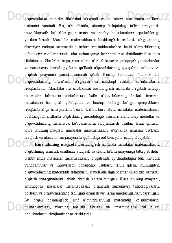 o‘quvchilarga   tanqidiy   fikrlashni   o‘rgatadi   va   bilimlarni   amaliyotda   qo‘llash
imkonini   yaratadi.   Bu,   o‘z   o‘rnida,   ularning   kelajakdagi   ta’lim   jarayonida
muvaffaqiyatli   bo‘lishlariga,   ijtimoiy   va   amaliy   ko‘nikmalarni   egallashlariga
yordam   beradi.   Masalalar   matematikasini   boshlang‘ich   sinflarda   o‘rgatishning
ahamiyati   nafaqat   matematik   bilimlarni   mustahkamlashda,   balki   o‘quvchilarning
tafakkurini   rivojlantirishda,   ular   uchun   yangi   ko‘nikmalarni   shakllantirishda   ham
ifodalanadi. Shu bilan birga, masalalarni o‘qitishda yangi pedagogik yondoshuvlar
va   zamonaviy   texnologiyalarni   qo‘llash   o‘quvchilarning   qiziqishini   oshiradi   va
o‘qitish   jarayonini   yanada   samarali   qiladi.   Boshqa   tomondan,   bu   metodlar
o‘quvchilarning   o‘z-o‘zini   o‘rganish   va   mustaqil   ishlash   ko‘nikmalarini
rivojlantiradi.   Masalalar   matematikasini   boshlang‘ich   sinflarda   o‘rgatish   nafaqat
matematik   bilimlarni   o‘zlashtirish,   balki   o‘quvchilarning   fikrlash   tizimini,
masalalarni   hal   qilish   qobiliyatini   va   boshqa   fanlarga   bo‘lgan   qiziqishlarini
rivojlantirishga   ham   yordam   beradi.   Ushbu   kurs   ishida   masalalar   matematikasini
boshlang‘ich   sinflarda   o‘qitishning   metodologik   asoslari,   zamonaviy   metodlar   va
o‘quvchilarning   matematik   ko‘nikmalarini   rivojlantirish   usullari   tahlil   qilinadi.
Kurs   ishining   maqsadi   masalalar   matematikasini   o‘qitishda   samarali   usullarni
aniqlash va ularni ta’lim jarayonida qo‘llashga oid tavsiyalar ishlab chiqishdir.
Kurs   ishining   maqsadi.   Boshlang‘ich   sinflarda   masalalar   matematikasini
o‘qitishning samarali usullarini aniqlash va ularni ta’lim jarayoniga tatbiq etishdir.
Ushbu   ishda   masalalar   matematikasini   o‘rgatishda   qo‘llaniladigan   turli   metodik
yondoshuvlar   va   innovatsion   pedagogik   usullarni   tahlil   qilish,   shuningdek,
o‘quvchilarning   matematik   tafakkurini   rivojlantirishga   xizmat   qiladigan   samarali
o‘qitish   strategiyalarini   ishlab   chiqish   ko‘zda   tutilgan.   Kurs   ishining   maqsadi,
shuningdek,   masalalar   matematikasini   o‘qitishda   zamonaviy   texnologiyalarni
qo‘llash va o‘quvchilarning faolligini oshirish yo‘llarini aniqlashga ham qaratilgan.
Bu   orqali   boshlang‘ich   sinf   o‘quvchilarining   matematik   ko‘nikmalarini
mustahkamlash,   ularning   analitik   fikrlash   va   muammolarni   hal   qilish
qobiliyatlarini rivojlantirishga erishishdir.
5 
