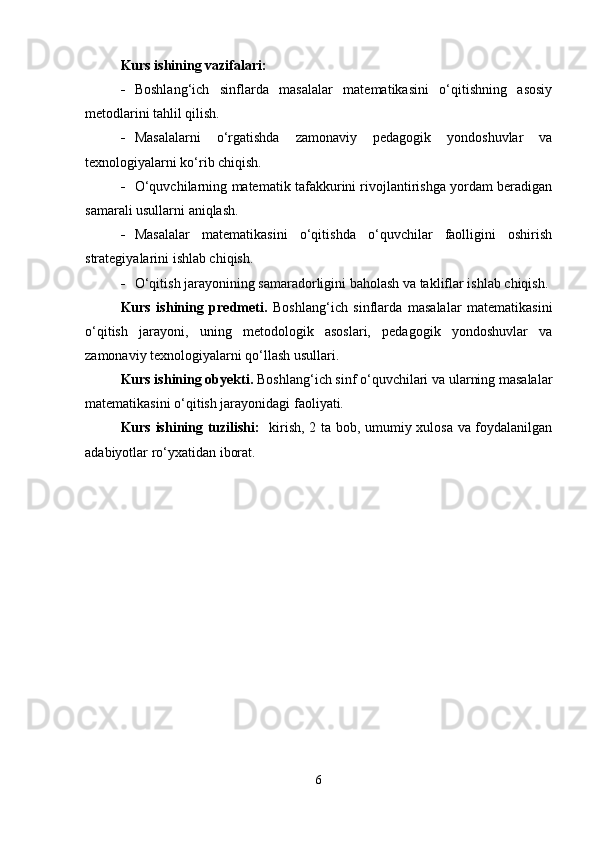 Kurs ishining vazifalari:
 Boshlang‘ich   sinflarda   masalalar   matematikasini   o‘qitishning   asosiy
metodlarini tahlil qilish.
 Masalalarni   o‘rgatishda   zamonaviy   pedagogik   yondoshuvlar   va
texnologiyalarni ko‘rib chiqish.
 O‘quvchilarning matematik tafakkurini rivojlantirishga yordam beradigan
samarali usullarni aniqlash.
 Masalalar   matematikasini   o‘qitishda   o‘quvchilar   faolligini   oshirish
strategiyalarini ishlab chiqish.
 O‘qitish jarayonining samaradorligini baholash va takliflar ishlab chiqish.
Kurs   ishining   predmeti.   Boshlang‘ich   sinflarda   masalalar   matematikasini
o‘qitish   jarayoni,   uning   metodologik   asoslari,   pedagogik   yondoshuvlar   va
zamonaviy texnologiyalarni qo‘llash usullari.
Kurs ishining obyekti.  Boshlang‘ich sinf o‘quvchilari va ularning masalalar
matematikasini o‘qitish jarayonidagi faoliyati.
Kurs ishining tuzilishi:    kirish, 2 ta bob, umumiy xulosa va foydalanilgan
adabiyotlar ro‘yxatidan iborat.
6 