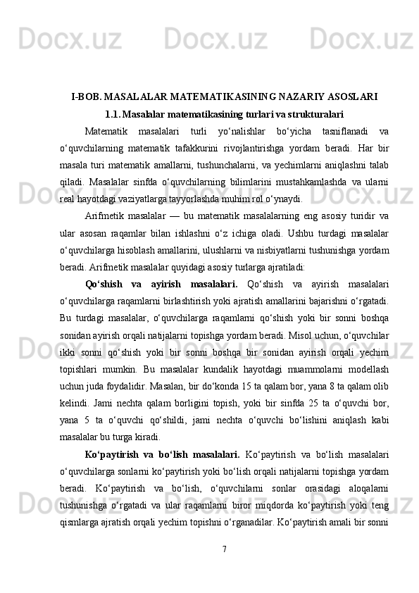 I-BOB.  MASALALAR MATEMATIKASINING NAZARIY ASOSLARI
1.1.   Masalalar matematikasining turlari va strukturalari
Matematik   masalalari   turli   yo‘nalishlar   bo‘yicha   tasniflanadi   va
o‘quvchilarning   matematik   tafakkurini   rivojlantirishga   yordam   beradi.   Har   bir
masala   turi   matematik   amallarni,   tushunchalarni,   va   yechimlarni   aniqlashni   talab
qiladi.   Masalalar   sinfda   o‘quvchilarning   bilimlarini   mustahkamlashda   va   ularni
real hayotdagi vaziyatlarga tayyorlashda muhim rol o‘ynaydi.
Arifmetik   masalalar   —   bu   matematik   masalalarning   eng   asosiy   turidir   va
ular   asosan   raqamlar   bilan   ishlashni   o‘z   ichiga   oladi.   Ushbu   turdagi   masalalar
o‘quvchilarga hisoblash amallarini, ulushlarni va nisbiyatlarni tushunishga yordam
beradi. Arifmetik masalalar quyidagi asosiy turlarga ajratiladi:
Qo‘shish   va   ayirish   masalalari.   Qo‘shish   va   ayirish   masalalari
o‘quvchilarga raqamlarni birlashtirish yoki ajratish amallarini bajarishni o‘rgatadi.
Bu   turdagi   masalalar,   o‘quvchilarga   raqamlarni   qo‘shish   yoki   bir   sonni   boshqa
sonidan ayirish orqali natijalarni topishga yordam beradi. Misol uchun, o‘quvchilar
ikki   sonni   qo‘shish   yoki   bir   sonni   boshqa   bir   sonidan   ayirish   orqali   yechim
topishlari   mumkin.   Bu   masalalar   kundalik   hayotdagi   muammolarni   modellash
uchun juda foydalidir. Masalan, bir do‘konda 15 ta qalam bor, yana 8 ta qalam olib
kelindi.   Jami   nechta   qalam   borligini   topish,   yoki   bir   sinfda   25   ta   o‘quvchi   bor,
yana   5   ta   o‘quvchi   qo‘shildi,   jami   nechta   o‘quvchi   bo‘lishini   aniqlash   kabi
masalalar bu turga kiradi.
Ko‘paytirish   va   bo‘lish   masalalari.   Ko‘paytirish   va   bo‘lish   masalalari
o‘quvchilarga sonlarni ko‘paytirish yoki bo‘lish orqali natijalarni topishga yordam
beradi.   Ko‘paytirish   va   bo‘lish,   o‘quvchilarni   sonlar   orasidagi   aloqalarni
tushunishga   o‘rgatadi   va   ular   raqamlarni   biror   miqdorda   ko‘paytirish   yoki   teng
qismlarga ajratish orqali yechim topishni o‘rganadilar. Ko‘paytirish amali bir sonni
7 