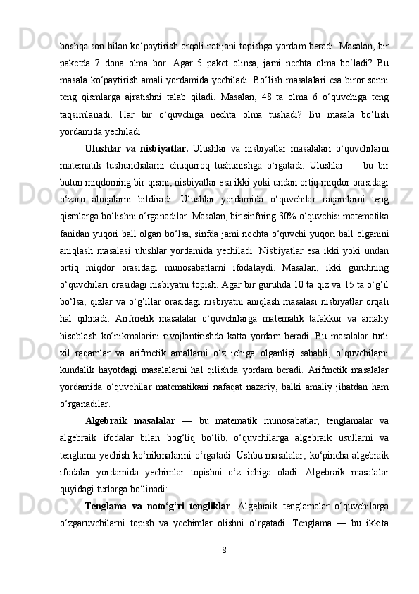 boshqa son bilan ko‘paytirish orqali natijani topishga yordam beradi. Masalan, bir
paketda   7   dona   olma   bor.   Agar   5   paket   olinsa,   jami   nechta   olma   bo‘ladi?   Bu
masala ko‘paytirish amali yordamida yechiladi. Bo‘lish masalalari esa biror sonni
teng   qismlarga   ajratishni   talab   qiladi.   Masalan,   48   ta   olma   6   o‘quvchiga   teng
taqsimlanadi.   Har   bir   o‘quvchiga   nechta   olma   tushadi?   Bu   masala   bo‘lish
yordamida yechiladi.
Ulushlar   va   nisbiyatlar.   Ulushlar   va   nisbiyatlar   masalalari   o‘quvchilarni
matematik   tushunchalarni   chuqurroq   tushunishga   o‘rgatadi.   Ulushlar   —   bu   bir
butun miqdorning bir qismi, nisbiyatlar esa ikki yoki undan ortiq miqdor orasidagi
o‘zaro   aloqalarni   bildiradi.   Ulushlar   yordamida   o‘quvchilar   raqamlarni   teng
qismlarga bo‘lishni o‘rganadilar. Masalan, bir sinfning 30% o‘quvchisi matematika
fanidan yuqori ball olgan bo‘lsa, sinfda jami nechta o‘quvchi yuqori ball olganini
aniqlash   masalasi   ulushlar   yordamida   yechiladi.   Nisbiyatlar   esa   ikki   yoki   undan
ortiq   miqdor   orasidagi   munosabatlarni   ifodalaydi.   Masalan,   ikki   guruhning
o‘quvchilari orasidagi nisbiyatni topish. Agar bir guruhda 10 ta qiz va 15 ta o‘g‘il
bo‘lsa,   qizlar   va   o‘g‘illar   orasidagi   nisbiyatni   aniqlash   masalasi   nisbiyatlar   orqali
hal   qilinadi.   Arifmetik   masalalar   o‘quvchilarga   matematik   tafakkur   va   amaliy
hisoblash   ko‘nikmalarini   rivojlantirishda   katta   yordam   beradi.   Bu   masalalar   turli
xil   raqamlar   va   arifmetik   amallarni   o‘z   ichiga   olganligi   sababli,   o‘quvchilarni
kundalik   hayotdagi   masalalarni   hal   qilishda   yordam   beradi.   Arifmetik   masalalar
yordamida   o‘quvchilar   matematikani   nafaqat   nazariy,   balki   amaliy   jihatdan   ham
o‘rganadilar.
Algebraik   masalalar   —   bu   matematik   munosabatlar,   tenglamalar   va
algebraik   ifodalar   bilan   bog‘liq   bo‘lib,   o‘quvchilarga   algebraik   usullarni   va
tenglama  yechish  ko‘nikmalarini  o‘rgatadi. Ushbu  masalalar,  ko‘pincha  algebraik
ifodalar   yordamida   yechimlar   topishni   o‘z   ichiga   oladi.   Algebraik   masalalar
quyidagi turlarga bo‘linadi:
Tenglama   va   noto‘g‘ri   tengliklar .   Algebraik   tenglamalar   o‘quvchilarga
o‘zgaruvchilarni   topish   va   yechimlar   olishni   o‘rgatadi.   Tenglama   —   bu   ikkita
8 