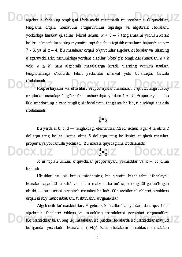 algebraik   ifodaning   tengligini   ifodalovchi   matematik   munosabatdir.   O‘quvchilar,
tenglama   orqali,   noma’lum   o‘zgaruvchini   topishga   va   algebraik   ifodalarni
yechishga   harakat   qiladilar.   Misol   uchun,   ??????   +   3   =   7   tenglamasini   yechish   kerak
bo‘lsa, o‘quvchilar x ning qiymatini topish uchun tegishli amallarni bajaradilar: x =
7 - 3, ya’ni  x = 4. Bu masalalar  orqali  o‘quvchilar  algebraik ifodalar  va ularning
o‘zgaruvchilarini tushunishga yordam oladilar. Noto‘g‘ri tengliklar (masalan,  ??????  >  ??????
yoki   ??????   ≤   ?????? )   ham   algebraik   masalalarga   kiradi,   ularning   yechish   usullari
tenglamalarga   o‘xshash,   lekin   yechimlar   interval   yoki   bo‘shliqlar   tarzida
ifodalanadi.
Proportsiyalar va ulushlar.   Proportsiyalar masalalari o‘quvchilarga nisbiy
miqdorlar   orasidagi   bog‘lanishni   tushunishga   yordam   beradi.   Proportsiya   —   bu
ikki miqdorning o‘zaro tengligini ifodalovchi tenglama bo‘lib, u quyidagi shaklda
ifodalanadi:
a
b = c
d
Bu yerda a, b, c, d — tenglikdagi elementlar. Misol uchun, agar 4 ta olma 2
dollarga   teng   bo‘lsa,   necha   olma   8   dollarga   teng   bo‘lishini   aniqlash   masalasi
proportsiya yordamida yechiladi. Bu masala quyidagicha ifodalanadi:
4
2 = x
8
X   ni   topish   uchun,   o‘quvchilar   proportsiyani   yechadilar   va   x   =   16   olma
topiladi.
Ulushlar   esa   bir   butun   miqdorning   bir   qismini   hisoblashni   ifodalaydi.
Masalan,   agar   20   ta   kitobdan   5   tasi   matematika   bo‘lsa,   5   ning   20   ga   bo‘lingan
ulushi  — bu ulushni  hisoblash  masalasi  bo‘ladi. O‘quvchilar ulushlarni hisoblash
orqali nisbiy munosabatlarni tushunishni o‘rganadilar.
Algebraik  ko‘rsatkichlar.   Algebraik  ko‘rsatkichlar   yordamida  o‘quvchilar
algebraik   ifodalarni   ishlash   va   murakkab   masalalarni   yechishni   o‘rganadilar.
Ko‘rsatkichlar bilan bog‘liq masalalar, ko‘pincha ifodalarda ko‘rsatkichlar mavjud
bo‘lganda   yechiladi.   Masalan,   (a+b) 2
  kabi   ifodalarni   hisoblash   masalalari
9 