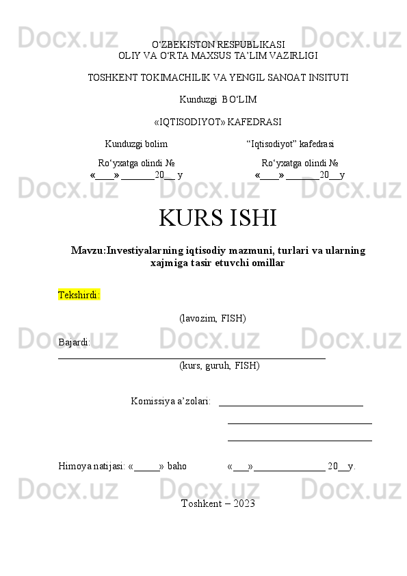 O‘ZBEKISTON RESPUBLIKASI 
OLIY VA O‘RTA MAXSUS TA’LIM VAZIRLIGI
TOSHKENT  TOKIMACHILIK VA YENGIL SANOAT INSITUTI
Kunduzgi   BO‘LIM
«IQTISODIYOT» KAFEDRASI
Kunduzgi bolim “I qtisodiyot ” kafedrasi
R o‘yxatga olindi  №
«____» _______ 20 __  y R o‘yxatga olindi  №
«____» _______ 20 __ y
KURS ISHI 
Mavzu: Investiyalarning iqtisodiy mazmuni, turlari va ularning
xajmiga tasir etuvchi omillar
Tekshirdi:          
( lavozim, FISH)
Bajardi:                                    
____________________________________________________
(kurs, guruh, FISH)
Komissiya a’zolari:    ____________________________
____________________________
____________________________
Himoya natijasi:  «_____»  baho «___»______________ 20__y.
T o shkent – 20 23 