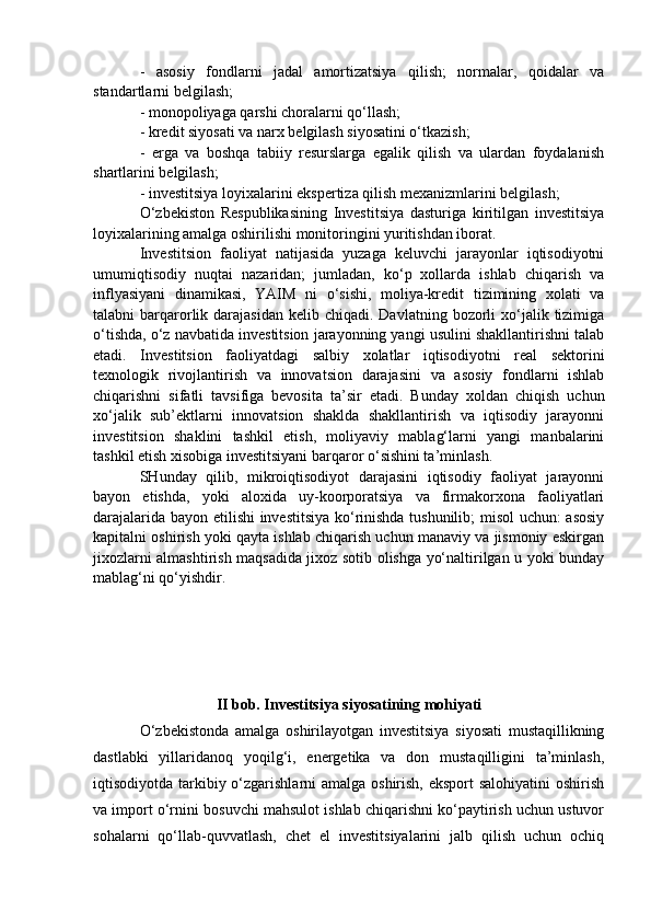 -   asosiy   fondlarni   jadal   amortizatsiya   qilish;   normalar,   qoidalar   va
standartlarni belgilash; 
- monopoliyaga qarshi choralarni qo‘llash; 
- kredit siyosati va narx belgilash siyosatini o‘tkazish; 
-   erga   va   boshqa   tabiiy   resurslarga   egalik   qilish   va   ulardan   foydalanish
shartlarini belgilash; 
- investitsiya loyixalarini ekspertiza qilish mexanizmlarini belgilash; 
O‘zbekiston   Respublikasining   Investitsiya   dasturiga   kiritilgan   investitsiya
loyixalarining amalga oshirilishi monitoringini yuritishdan iborat. 
Investitsion   faoliyat   natijasida   yuzaga   keluvchi   jarayonlar   iqtisodiyotni
umumiqtisodiy   nuqtai   nazaridan;   jumladan,   ko‘p   xollarda   ishlab   chiqarish   va
inflyasiyani   dinamikasi,   YAIM   ni   o‘sishi,   moliya-kredit   tizimining   xolati   va
talabni  barqarorlik  darajasidan  kelib chiqadi.  Davlatning  bozorli   xo‘jalik  tizimiga
o‘tishda, o‘z navbatida investitsion jarayonning yangi usulini shakllantirishni talab
etadi.   Investitsion   faoliyatdagi   salbiy   xolatlar   iqtisodiyotni   real   sektorini
texnologik   rivojlantirish   va   innovatsion   darajasini   va   asosiy   fondlarni   ishlab
chiqarishni   sifatli   tavsifiga   bevosita   ta’sir   etadi.   Bunday   xoldan   chiqish   uchun
xo‘jalik   sub’ektlarni   innovatsion   shaklda   shakllantirish   va   iqtisodiy   jarayonni
investitsion   shaklini   tashkil   etish,   moliyaviy   mablag‘larni   yangi   manbalarini
tashkil etish xisobiga investitsiyani barqaror o‘sishini ta’minlash. 
SHunday   qilib,   mikroiqtisodiyot   darajasini   iqtisodiy   faoliyat   jarayonni
bayon   etishda,   yoki   aloxida   uy-koorporatsiya   va   firmakorxona   faoliyatlari
darajalarida bayon etilishi investitsiya ko‘rinishda tushunilib;  misol  uchun: asosiy
kapitalni oshirish yoki qayta ishlab chiqarish uchun manaviy va jismoniy eskirgan
jixozlarni almashtirish maqsadida jixoz sotib olishga yo‘naltirilgan u yoki bunday
mablag‘ni qo‘yishdir.
II bob. Investitsiya siyosatining mohiyati
O‘zbekistonda   amalga   oshirilayotgan   investitsiya   siyosati   mustaqillikning
dastlabki   yillaridanoq   yoqilg‘i,   energetika   va   don   mustaqilligini   ta’minlash,
iqtisodiyotda tarkibiy o‘zgarishlarni  amalga oshirish, eksport  salohiyatini  oshirish
va import o‘rnini bosuvchi mahsulot ishlab chiqarishni ko‘paytirish uchun ustuvor
sohalarni   qo‘llab-quvvatlash,   chet   el   investitsiyalarini   jalb   qilish   uchun   ochiq 