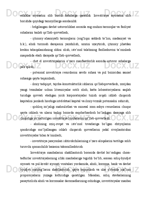 eshiklar   siyosatini   olib   borish   kabilarga   qaratildi.   Investitsiya   siyosatini   olib
borishda quyidagi tamoyillarga asoslanildi: 
- belgilangan davlat ustuvorliklari asosida eng muhim tarmoqlar va faoliyat
sohalarini tanlab qo‘llab-quvvatlash; 
-   ijtimoiy   ahamiyatli   tarmoqlarni   (sog‘liqni   saklash   ta’lim,   madaniyat   va
h.k.),   aholi   turmush   darajasini   yaxshilish,   umrini   uzaytirish,   ijtimoiy   jihatdan
keskin   tabaqalanishning   oldini   olish,   iste’mol   talabining   faollashuvini   ta’minlash
maqsadida etarli darajada qo‘llab-quvvatlash; 
-   chet   el   investitsiyalarini   o‘zaro   manfaatdorlik   asosida   ustuvor   sohalarga
jalb qilish; 
-   potensial   investitsiya   resurslarini   savdo   sohasi   va   pul   bozoridan   sanoat
sohasiga qayta taqsimlash; 
- ilmiy tadqiqot, tajriba-konstruktorlik ishlarini qo‘llabquvvatlash, xorijdan
yangi   texnikalar   uchun   litsenziyalar   sotib   olish,   katta   laboratoriyalarni   saqlab
turishga   quvvati   etadigan   yirik   korporatsiyalar   tuzish   orqali   ishlab   chiqarish
kapitalini jamlash hisobiga intelektual kapital va ilmiy-texnik potensialni oshirish; 
-   qishloq   xo‘jaligi   mahsulotlari   va   mineral   xom   ashyo   resurslarini   chuqur
qayta   ishlash   va   ularni   tashqi   bozorda   raqobatbardosh   bo‘ladigan   darajaga   olib
chiqishga yo‘naltirilgan investitsiya loyihalarini qo‘llab-quvvatlash; 
-   aholining   oziq-ovqat   va   iste’mol   tovarlariga   bo‘lgan   ehtiyojlarini
qondirishga   mo‘ljallangan   ishlab   chiqarish   quvvatlarini   jadal   rivojlantirishni
investitsiyalar bilan ta’minlash; 
- investitsiya jarayonlari ishtirokchilarining o‘zaro aloqalarini tartibga solib
turuvchi qonunchilik bazasini takomillashtirish. 
Investitsiya   manbalarini   shakllantirish   borasida   davlat   ko‘radigan   chora-
tadbirlar investitsiyalarning ichki manbalariga tegishli bo‘lib, asosan soliq-byudjet
siyosati va pul-kredit siyosati vositalari yordamida, aholi, korxona, bank va davlat
byudjeti   mablag‘larini   shakllantirish,   qayta   taqsimlash   va   ular   o‘rtasida   ma’lum
proporsiyalarni   yuzaga   keltirishga   qaratilgan.   Masalan,   soliq   stavkalarining
pasaytirilishi aholi va korxonalar daromadlarining oshishiga, investitsiyalar manbai 