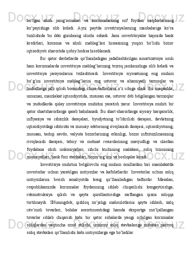 bo‘lgan   aholi   jamg‘armalari   va   korxonalarning   sof   foydasi   miqdorlarining
ko‘payishiga   olib   keladi.   Ayni   paytda   iivestitsiyalarning   manbalariga   ko‘ra
tuzilishida   bu   ikki   guruhning   ulushi   oshadi.   Jami   investitsiyalar   hajmida   bank
kreditlari,   korxona   va   aholi   mablag‘lari   hissasining   yuqori   bo‘lishi   bozor
iqtisodiyoti sharoitida ijobiy hodisa hisoblanadi. 
Bir   qator   davlatlarda   qo‘llaniladigan   jadallashtirilgan   amortizatsiya   usuli
ham   korxonalarda   investitsiya   mablag‘larining   tezroq   jamlanishiga   olib   keladi   va
investitsiya   jarayonlarini   tezlashtiradi.   Investitsiya   siyosatining   eng   muhim
bo‘g‘ini   investitsiya   mablag‘larini   eng   ustuvor   va   ahamiyatli   tarmoqlar   va
hududlarga jalb qilish borasidagi chora-tadbirlarni o‘z ichiga oladi. Bu maqsadda,
umuman, mamlakat iqtisodiyotida, xususan esa, ustuvor deb belgilangan tarmoqlar
va   xududlarda   qulay   investitsiya   muhitini   yaratish   zarur.   Investitsiya   muhiti   bir
qator shartsharoitlarga qarab baholanadi. Bu shart-sharoitlarga siyosiy barqarorlik,
inflyasiya   va   ishsizlik   darajalari,   byudjetning   to‘ldirilish   darajasi,   davlatning
iqtisodiyotdagi ishtiroki va xususiy sektorning rivojlanish darajasi, iqtisodiyotning,
xususan,   tashqi   savdo,   valyuta   bozorlarining   erkinligi,   bozor   infrntuzilmasining
rivojlanish   darajasi,   tabiiy   va   mehnat   resurslarining   mavjudligi   va   ulardan
foydalana   olish   imkoniyatlari,   ishchi   kuchining   malakasi,   soliq   tizimining
xususiyatlari, bank foiz stavkalari, bozor sig‘imi va boshqalar kiradi. 
Investitsiya   muhitini   belgilovchi   eng   muhim   omillardan   biri   mamlakatda
investorlar   uchun   yaratilgan   imtiyozlar   va   kafolatlardir.   Investorlar   uchun   soliq
imtiyozlarini   berish   amaliyotda   keng   qo‘llaniladigan   tadbirdir.   Masalan,
respublikamizda   korxonalar   foydasining   ishlab   chiqarilishi   kengaytirishga,
rekonstruksiya   qilish   va   qayta   qurollantirishga   sarflangan   qismi   soliqqa
tortilmaydi.   SHuningdek,   qishloq   xo‘jaligi   mahsulotlarini   qayta   ishlash,   xalq
iste’moli   tovarlari,   bolalar   assortimentidagi   hamda   eksportga   mo‘ljallangan
tovarlar   ishlab   chiqarish   kabi   bir   qator   sohalarda   yangi   ochilgan   korxonalar
soliqlardan   vaqtincha   ozod   etilishi,   umumiy   soliq   stavkalariga   nisbatan   pastroq
soliq stavkalari qo‘llanilishi kabi imtiyozlarga ega bo‘ladilar.  