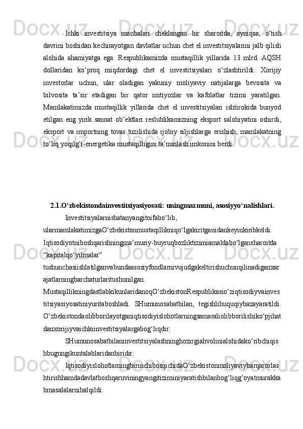 Ichki   investitsiya   manbalari   cheklangan   bir   sharoitda,   ayniqsa,   o‘tish
davrini boshidan kechirayotgan davlatlar uchun chet el investitsiyalarini jalb qilish
alohida   ahamiyatga   ega.   Respublikamizda   mustaqillik   yillarida   13   mlrd.   AQSH
dollaridan   ko‘proq   miqdordagi   chet   el   investitsiyalari   o‘zlashtirildi.   Xorijiy
investorlar   uchun,   ular   oladigan   yakuniy   moliyaviy   natijalarga   bevosita   va
bilvosita   ta’sir   etadigan   bir   qator   imtiyozlar   va   kafolatlar   tizimi   yaratilgan.
Mamlakatimizda   mustaqillik   yillarida   chet   el   investitsiyalari   ishtirokida   bunyod
etilgan   eng   yirik   sanoat   ob’ektlari   reslublikamizning   eksport   salohiyatini   oshirdi,
eksport   va   importning   tovar   tuzilishida   ijobiy   siljishlarga   erishish,   mamlakatning
to‘liq yoqilg‘i-energetika mustaqilligini ta’minlash imkonini berdi.
2.1.O‘zbekistondainvestitsiyasiyosati: uningmazmuni, asosiyyo‘nalishlari.
Investitsiyalarnisbatanyangitoifabo‘lib,
ularmamlakatimizgaO‘zbekistonmustaqillikniqo‘lgakiritganidankeyinkiribkeldi.
Iqtisodiyotniboshqarishningma’muriy-buyruqbozliktizimiamaldabo‘lgansharoitda
“kapitalqo‘yilmalar”
tushunchasiishlatilganvabundaasosiyfondlarnivujudgakeltirishuchunqilinadiganxar
ajatlarningbarchaturlaritushunilgan.
MustaqillikningdastlabkikunlaridanoqO‘zbekistonRespublikasio‘ziqtisodiyvainves
titsiyasiyosatiniyuritaboshladi.   SHumunosabatbilan,   tegishlihuquqiybazayaratildi.
O‘zbekistondaolibborilayotganiqtisodiyislohotlarningsamaraliolibborilishiko‘pjihat
danxorijiyvaichkiinvestitsiyalargabog‘liqdir. 
SHumunosabatbilaninvestitsiyalashninghozirgiahvolinialohidako‘ribchiqis
hbugungikuntalablaridanbiridir.
IqtisodiyislohotlarningbirinchibosqichidaO‘zbekistonmoliyaviybarqarorlas
htirishhamdadavlatboshqaruviningyangitiziminiyaratishbilanbog‘liqg‘oyatmurakka
bmasalalarnihalqildi. 