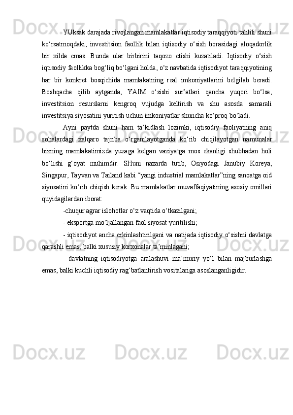 YUksak darajada rivojlangan mamlakatlar iqtisodiy taraqqiyoti tahlili shuni
ko‘rsatmoqdaki,   investitsion   faollik   bilan   iqtisodiy   o‘sish   borasidagi   aloqadorlik
bir   xilda   emas.   Bunda   ular   birbirini   taqozo   etishi   kuzatiladi.   Iqtisodiy   o‘sish
iqtisodiy faollikka bog‘liq bo‘lgani holda, o‘z navbatida iqtisodiyot taraqqiyotining
har   bir   konkret   bosqichida   mamlakatning   real   imkoniyatlarini   belgilab   beradi.
Boshqacha   qilib   aytganda,   YAIM   o‘sishi   sur’atlari   qancha   yuqori   bo‘lsa,
investitsion   resurslarni   kengroq   vujudga   keltirish   va   shu   asosda   samarali
investitsiya siyosatini yuritish uchun imkoniyatlar shuncha ko‘proq bo‘ladi. 
Ayni   paytda   shuni   ham   ta’kidlash   lozimki,   iqtisodiy   faoliyatning   aniq
sohalardagi   xalqaro   tajriba   o‘rganilayotganda   ko‘rib   chiqilayotgan   namunalar
bizning   mamlakatimizda   yuzaga   kelgan   vaziyatga   mos   ekanligi   shubhadan   holi
bo‘lishi   g‘oyat   muhimdir.   SHuni   nazarda   tutib,   Osiyodagi   Janubiy   Koreya,
Singapur, Tayvan va Tailand kabi “yangi industrial mamlakatlar”ning sanoatga oid
siyosatini ko‘rib chiqish kerak. Bu mamlakatlar muvaffaqiyatining asosiy omillari
quyidagilardan iborat:
-chuqur agrar islohotlar o‘z vaqtida o‘tkazilgani; 
- eksportga mo‘ljallangan faol siyosat yuritilishi; 
- iqtisodiyot ancha erkinlashtirilgani va natijada iqtisodiy o‘sishni davlatga
qarashli emas, balki xususiy korxonalar ta’minlagani; 
-   davlatning   iqtisodiyotga   aralashuvi   ma’muriy   yo‘l   bilan   majburlashga
emas, balki kuchli iqtisodiy rag‘batlantirish vositalariga asoslanganligidir. 