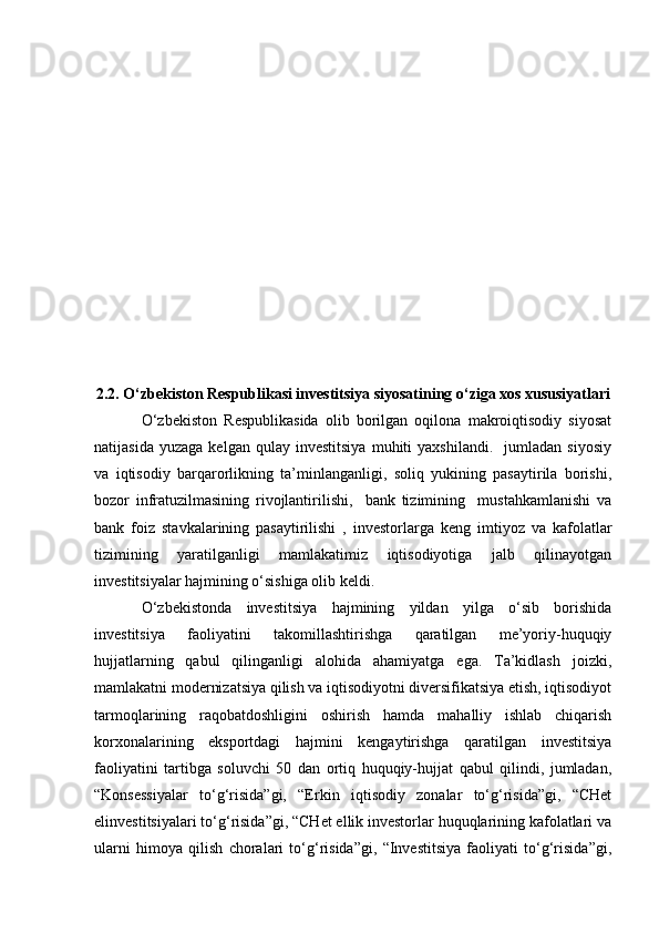 2.2. O‘zbekiston Respublikasi investitsiya siyosatining o‘ziga xos xususiyatlari
O‘zbekiston   Respublikasida   olib   borilgan   oqilona   makroiqtisodiy   siyosat
natijasida   yuzaga   kelgan   qulay  investitsiya   muhiti   yaxshilandi.     jumladan   siyosiy
va   iqtisodiy   barqarorlikning   ta’minlanganligi,   soliq   yukining   pasaytirila   borishi,
bozor   infratuzilmasining   rivojlantirilishi,     bank   tizimining     mustahkamlanishi   va
bank   foiz   stavkalarining   pasaytirilishi   ,   investorlarga   keng   imtiyoz   va   kafolatlar
tizimining   yaratilganligi   mamlakatimiz   iqtisodiyotiga   jalb   qilinayotgan
investitsiyalar hajmining o‘sishiga olib keldi.
O‘zbekistonda   investitsiya   hajmining   yildan   yilga   o‘sib   borishida
investitsiya   faoliyatini   takomillashtirishga   qaratilgan   me’yoriy-huquqiy
hujjatlarning   qabul   qilinganligi   alohida   ahamiyatga   ega.   Ta’kidlash   joizki,
mamlakatni modernizatsiya qilish va iqtisodiyotni diversifikatsiya etish, iqtisodiyot
tarmoqlarining   raqobatdoshligini   oshirish   hamda   mahalliy   ishlab   chiqarish
korxonalarining   eksportdagi   hajmini   kengaytirishga   qaratilgan   investitsiya
faoliyatini   tartibga   soluvchi   50   dan   ortiq   huquqiy-hujjat   qabul   qilindi,   jumladan,
“Konsessiyalar   to‘g‘risida”gi,   “Erkin   iqtisodiy   zonalar   to‘g‘risida”gi,   “CHet
elinvestitsiyalari to‘g‘risida”gi, “CHet ellik investorlar huquqlarining kafolatlari va
ularni   himoya   qilish   choralari   to‘g‘risida”gi,   “Investitsiya   faoliyati   to‘g‘risida”gi, 