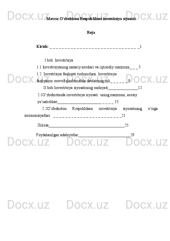 Mavzu:O‘zbekison Respublikasi investitsiya siyosati
Reja
Kirish:  _ _ _ _ _ _ _ _ _ _ _ _ _ _ _ _ _ _ _ _ _ _ _ _ _ _ _ _ _  _1
        I bob. Investitsiya 
1.1 Investitsiyaning nazariy asoslari va iqtisodiy mazmuni_ _ _ 5
1.2. Investitsiya faoliyati tushunchasi. Investitsiya 
faoliyatini muvofiqlashtirishda davlatning roli_ _ _ _ _ _ 9
       II bob.Investitsiya siyosatining mohiyati_______________12
             2.1O‘zbekistonda investitsiya siyosati: uning mazmuni, asosiy 
             yo‘nalishlari______________________ _ _ _ _ 15
  2.2O‘zbekiston   Respublikasi   investitsiya   siyosatining   o‘ziga
xosxususiyatlari   _ _ _ _ _ _ _ _ _ _ _ _ _ _ _ _ _ _ _ _ _ _ _21
             Xulosa______________________________________25
            Foydalanilgan adabiyotlar__________________________29 