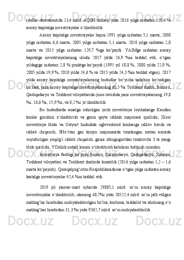 (dollar ekvivalentida 13,4 mlrd. AQSH dollari) yoki 2016 yilga nisbatan 120,4 %
asosiy kapitalga investitsiyalar o‘zlashtirildi. 
Asosiy kapitalga investitsiyalar hajmi 1991 yilga nisbatan 5,1 marta, 2000
yilga   nisbatan   6,6   marta,   2005   yilga   nisbatan   5,1   marta,   2010   yilga   nisbatan   2,0
marta   va   2015   yilga   nisbatan   129,7   %ga   ko‘paydi.   YAIMga   nisbatan   asosiy
kapitalga   investitsiyalarning   ulushi   2017   yilda   26,9   %ni   tashkil   etib,   o‘tgan
yildagiga nisbatan 2,8 % punktga ko‘paydi (1991 yil 18,8 %, 2000 yilda 22,9 %,
2005 yilda 19,9 %, 2010 yilda 24,6 % va 2015 yilda 24,3 %ni tashkil etgan). 2017
yilda   asosiy   kapitalga   investitsiyalarning   hududlar   bo‘yicha   tarkibini   ko‘radigan
bo‘lsak, jami asosiy kapitalga investitsiyalarning 60,5 %i Toshkent shahri, Buxoro,
Qashqadaryo va Toshkent viloyatlarida (mos ravishda jami investitsiyalarning 19,8
%i, 16,6 %i, 15,9 %i, va 8,2 %i )o‘zlashtirildi.
Bu   hududlarda   amalga   oshirilgan   yirik   investitsiya   loyihalariga   Kandim
konlar   guruhini   o‘zlashtirish   va   gazni   qayta   ishlash   majmuasi   qurilishi,   Xisor
investitsiya   bloki   va   Ustyurt   hududida   uglevodorod   konlariga   ishlov   berish   va
ishlab   chiqarish,   SHo‘rtan   gaz   kimyo   majmuasida   tozalangan   metan   asosida
suyultirilgan   yoqilg‘i   ishlab  chiqarish,   gazni   oltingugurtdan  tozalovchi   3  ta  yangi
blok qurilishi, YOshlik metall konini o‘zlashtirish kabilarni keltirish mumkin.
Investitsiya faolligi ko‘proq Buxoro, Surxondaryo, Qashqadaryo, Xorazm,
Toshkent viloyatlari va Toshkent shahrida kuzatildi (2016 yilga nisbatan 1,2 – 1,6
marta ko‘payish). Qoraqalpog‘iston Respublikasidaesa o‘tgan yilga nisbatan asosiy
kaitalga investitsiyalar 42,4 %ni tashkil etdi. 
2019   yil   yanvar-mart   oylarida   29885,1   mlrd.   so‘m   asosiy   kapitalga
investitsiyalar o‘zlashtirilib, ularning 68,7%i yoki 20522,4 mlrd. so‘m jalb etilgan
mablag‘lar hisobidan moliyalashtirilgan bo‘lsa, korhona, tashkilot va aholining o‘z
mablag‘lari hisobidan 31,3 %i yoki 9362,7 mlrd. so‘m moliyalashtirildi. 