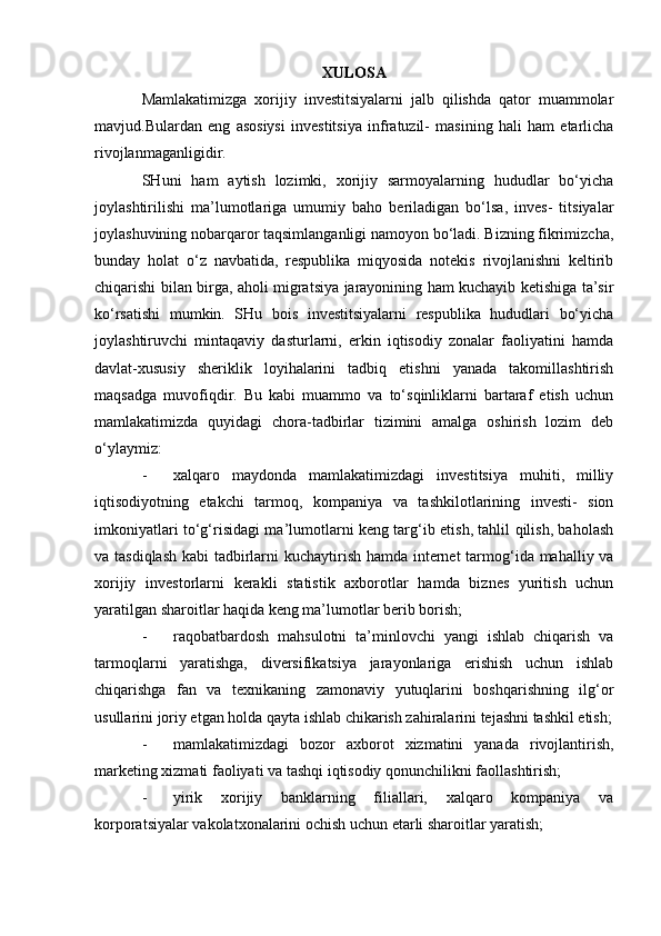 XULOSA
Mamlakatimizga   xorijiy   investitsiyalarni   jalb   qilishda   qator   muammolar
mavjud.Bulardan   eng   asosiysi   investitsiya   infratuzil-   masining   hali   ham   etarlicha
rivojlanmaganligidir.
SHuni   ham   aytish   lozimki,   xorijiy   sarmoyalarning   hududlar   bo‘yicha
joylashtirilishi   ma’lumotlariga   umumiy   baho   beriladigan   bo‘lsa,   inves-   titsiyalar
joylashuvining nobarqaror taqsimlanganligi namoyon bo‘ladi. Bizning fikrimizcha,
bunday   holat   o‘z   navbatida,   respublika   miqyosida   notekis   rivojlanishni   keltirib
chiqarishi bilan birga, aholi migratsiya jarayonining ham kuchayib ketishiga ta’sir
ko‘rsatishi   mumkin.   SHu   bois   investitsiyalarni   respublika   hududlari   bo‘yicha
joylashtiruvchi   mintaqaviy   dasturlarni,   erkin   iqtisodiy   zonalar   faoliyatini   hamda
davlat-xususiy   sheriklik   loyihalarini   tadbiq   etishni   yanada   takomillashtirish
maqsadga   muvofiqdir.   Bu   kabi   muammo   va   to‘sqinliklarni   bartaraf   etish   uchun
mamlakatimizda   quyidagi   chora-tadbirlar   tizimini   amalga   oshirish   lozim   deb
o‘ylaymiz:
- xalqaro   maydonda   mamlakatimizdagi   investitsiya   muhiti,   milliy
iqtisodiyotning   etakchi   tarmoq,   kompaniya   va   tashkilotlarining   investi-   sion
imkoniyatlari to‘g‘risidagi ma’lumotlarni keng targ‘ib etish, tahlil qilish, baholash
va tasdiqlash  kabi  tadbirlarni  kuchaytirish hamda internet  tarmog‘ida mahalliy va
xorijiy   investorlarni   kerakli   statistik   axborotlar   hamda   biznes   yuritish   uchun
yaratilgan sharoitlar haqida keng ma’lumotlar berib borish;
- raqobatbardosh   mahsulotni   ta’minlovchi   yangi   ishlab   chiqarish   va
tarmoqlarni   yaratishga,   diversifikatsiya   jarayonlariga   erishish   uchun   ishlab
chiqarishga   fan   va   texnikaning   zamonaviy   yutuqlarini   boshqarishning   ilg‘or
usullarini joriy etgan holda qayta ishlab chikarish zahiralarini tejashni tashkil etish;
- mamlakatimizdagi   bozor   axborot   xizmatini   yanada   rivojlantirish,
marketing xizmati faoliyati va tashqi iqtisodiy qonunchilikni faollashtirish;
- yirik   xorijiy   banklarning   filiallari,   xalqaro   kompaniya   va
korporatsiyalar vakolatxonalarini ochish uchun etarli sharoitlar yaratish; 