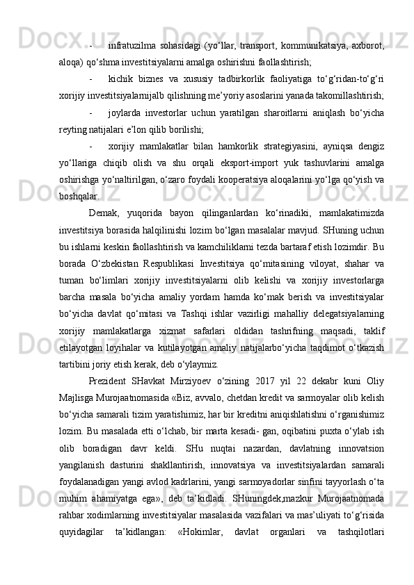 - infratuzilma   sohasidagi   (yo‘llar,   transport,   kommunikatsiya,   axborot,
aloqa) qo‘shma investitsiyalarni amalga oshirishni faollashtirish;
- kichik   biznes   va   xususiy   tadbirkorlik   faoliyatiga   to‘g‘ridan-to‘g‘ri
xorijiy investitsiyalarnijalb qilishning me’yoriy asoslarini yanada takomillashtirish;
- joylarda   investorlar   uchun   yaratilgan   sharoitlarni   aniqlash   bo‘yicha
reyting natijalari e’lon qilib borilishi;
- xorijiy   mamlakatlar   bilan   hamkorlik   strategiyasini,   ayniqsa   dengiz
yo‘llariga   chiqib   olish   va   shu   orqali   eksport-import   yuk   tashuvlarini   amalga
oshirishga yo‘naltirilgan, o‘zaro foydali kooperatsiya aloqalarini yo‘lga qo‘yish va
boshqalar.
Demak,   yuqorida   bayon   qilinganlardan   ko‘rinadiki,   mamlakatimizda
investitsiya borasida halqilinishi lozim bo‘lgan masalalar mavjud. SHuning uchun
bu ishlarni keskin faollashtirish va kamchiliklarni tezda bartaraf etish lozimdir. Bu
borada   O‘zbekistan   Respublikasi   Investitsiya   qo‘mitasining   viloyat,   shahar   va
tuman   bo‘limlari   xorijiy   investitsiyalarni   olib   kelishi   va   xorijiy   investorlarga
barcha   masala   bo‘yicha   amaliy   yordam   hamda   ko‘mak   berish   va   investitsiyalar
bo‘yicha   davlat   qo‘mitasi   va   Tashqi   ishlar   vazirligi   mahalliy   delegatsiyalarning
xorijiy   mamlakatlarga   xizmat   safarlari   oldidan   tashrifning   maqsadi,   taklif
etilayotgan   loyihalar   va   kutilayotgan   amaliy   natijalarbo‘yicha   taqdimot   o‘tkazish
tartibini joriy etish kerak, deb o‘ylaymiz.
Prezident   SHavkat   Mirziyoev   o‘zining   2017   yil   22   dekabr   kuni   Oliy
Majlisga Murojaatnomasida «Biz, avvalo, chetdan kredit va sarmoyalar olib kelish
bo‘yicha samarali tizim yaratishimiz, har bir kreditni aniqishlatishni o‘rganishimiz
lozim. Bu masalada etti o‘lchab, bir marta kesadi- gan, oqibatini puxta o‘ylab ish
olib   boradigan   davr   keldi.   SHu   nuqtai   nazardan,   davlatning   innovatsion
yangilanish   dasturini   shakllantirish,   innovatsiya   va   investitsiyalardan   samarali
foydalanadigan yangi avlod kadrlarini, yangi sarmoyadorlar sinfini tayyorlash o‘ta
muhim   ahamiyatga   ega»,   deb   ta’kidladi.   SHuningdek,mazkur   Murojaatnomada
rahbar xodimlarning investitsiyalar masalasida vazifalari va mas’uliyati to‘g‘risida
quyidagilar   ta’kidlangan:   «Hokimlar,   davlat   organlari   va   tashqilotlari 