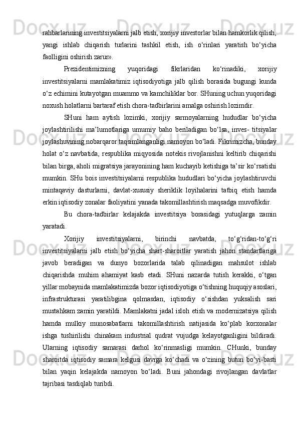 rahbarlarining investitsiyalarni jalb etish, xorijiy investorlar bilan hamkorlik qilish,
yangi   ishlab   chiqarish   turlarini   tashkil   etish,   ish   o‘rinlari   yaratish   bo‘yicha
faolligini oshirish zarur».
Prezidentimizning   yuqoridagi   fikrlaridan   ko‘rinadiki,   xorijiy
investitsiyalarni   mamlakatimiz   iqtisodiyotiga   jalb   qilish   borasida   bugungi   kunda
o‘z echimini kutayotgan muammo va kamchiliklar bor. SHuning uchun yuqoridagi
noxush holatlarni bartaraf etish chora-tadbirlarini amalga oshirish lozimdir.
SHuni   ham   aytish   lozimki,   xorijiy   sarmoyalarning   hududlar   bo‘yicha
joylashtirilishi   ma’lumotlariga   umumiy   baho   beriladigan   bo‘lsa,   inves-   titsiyalar
joylashuvining nobarqaror taqsimlanganligi namoyon bo‘ladi. Fikrimizcha, bunday
holat   o‘z   navbatida,  respublika   miqyosida   notekis   rivojlanishni   keltirib  chiqarishi
bilan birga, aholi migratsiya jarayonining ham kuchayib ketishiga ta’sir ko‘rsatishi
mumkin. SHu bois  investitsiyalarni  respublika  hududlari  bo‘yicha  joylashtiruvchi
mintaqaviy   dasturlarni,   davlat-xususiy   sheriklik   loyihalarini   tatbiq   etish   hamda
erkin iqtisodiy zonalar faoliyatini yanada takomillashtirish maqsadga muvofikdir.
Bu   chora-tadbirlar   kelajakda   investitsiya   borasidagi   yutuqlarga   zamin
yaratadi.
Xorijiy   investitsiyalarni,   birinchi   navbatda,   to‘g‘ridan-to‘g‘ri
investitsiyalarni   jalb   etish   bo‘yicha   shart-sharoitlar   yaratish   jahon   standartlariga
javob   beradigan   va   dunyo   bozorlarida   talab   qilinadigan   mahsulot   ishlab
chiqarishda   muhim   ahamiyat   kasb   etadi.   SHuni   nazarda   tutish   kerakki,   o‘tgan
yillar mobaynida mamlakatimizda bozor iqtisodiyotiga o‘tishning huquqiy asoslari,
infrastrukturasi   yaratilibgina   qolmasdan,   iqtisodiy   o‘sishdan   yuksalish   sari
mustahkam zamin yaratildi. Mamlakatni jadal isloh etish va modernizatsiya qilish
hamda   mulkiy   munosabatlarni   takomillashtirish   natijasida   ko‘plab   korxonalar
ishga   tushirilishi   chinakam   industrial   qudrat   vujudga   kelayotganligini   bildiradi.
Ularning   iqtisodiy   samarasi   darhol   ko‘rinmasligi   mumkin.   CHunki,   bunday
sharoitda   iqtisodiy   samara   kelgusi   davrga   ko‘chadi   va   o‘zining   butun   bo‘yi-basti
bilan   yaqin   kelajakda   namoyon   bo‘ladi.   Buni   jahondagi   rivojlangan   davlatlar
tajribasi tasdiqlab turibdi. 