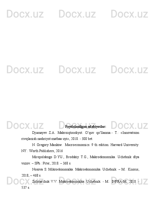 Foydalanilgan adabiyotlar:
Djumayev   Z.A.   Makroiqtisodiyot.   O‘quv   qo‘llanma.-   T.:   «Innovatsion
rivojlanish nashriyot-matbaa uyi», 2018. - 300 bet.
N.   Gregory   Mankiw.     Macroeconomics.   9   th   edition.   Harvard   University.
NY.: Worth Publishers, 2016
Miropolskogo   D.YU.,   Brodskiy   T.G.,   Makroekonomika.   Uchebnik   dlya
vuzov. – SPb.: Piter, 2018. – 368 s.
Nosova   S.   Mikroekonomika.   Makroekonomika.   Uchebnik.   –   M.:   Knorus,
201 8 , – 468 s.
Zolotarchuk   V.V.   Makroekonomika:   Uchebnik.   -   M.:   INFRA-M,   201 8 .   -
537 s. 