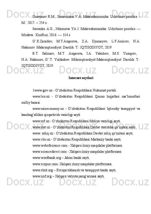 Guseynov R.M., Semenixina V.A. Makroekonomika. Uchebnoe posobie. -
M.: 2017. – 254 s.
Ivasenko   A.G.,   Nikonova   YA.I.   Makroekonomika.   Uchebnoe   posobie   —
Moskva : KnoRus, 2016. — 314 s
G’.E.Zaxidov,   M.T.Asqarova,   Z.A.   Djumayev,   L.F.Amirov,   H.A.
Hakimov. Makroiqtisodiyot. Darslik. T.: IQTISODIYOT, 2019
B.T.   Salimov,   M.T.   Asqarova,   I.A.   Yakubov,   M.S.   Yusupov,  
H.A.   Hakimov,   G‘.T.   Yuldashev.   Mikroiqtisodiyot.Makroiqtisodiyot.   Darslik.   T.:
IQTISODIYOT, 2019.
Internet saytlari
1www.gov.uz - O‘zbekiston Respublikasi Hukumat portali.
www.lex.uz   -   O‘zbekiston   Respublikasi   Qonun   hujjatlari   ma’lumotlari
milliy bazasi.
www.mineconomy.uz   -   O‘zbekiston   Respublikasi   Iqtisodiy   taraqqiyot   va
kambag‘allikni qisqartirish vazirligi sayti.
www.mf.uz - O‘zbekiston Respublikasi Moliya vazirligi sayti.
www.stat.uz - O‘zbekiston Respublikasi Davlat statistika qo‘mitasi sayti.
www. soliq.uz - O‘zbekiston Respublikasi Davlat soliq qo‘mitasi sayti.
www.cbu.uz - O‘zbekiston Respublikasi Markaziy banki sayti.
www.webofscience.com - Xalqaro ilmiy maqolalar platformasi.
www.sciencedirect.com - Xalqaro ilmiy maqolalar platformasi.
www.wordbank.org  – Jahon banki sayti.
www.scopus. com- Xalqaro ilmiy maqolalar platformasi.
www.ebrd.org  – Evropa tiklanish va taraqqiyot banki sayti.
www.imf.org – Xalqaro valyuta jamg‘armasi sayti. 