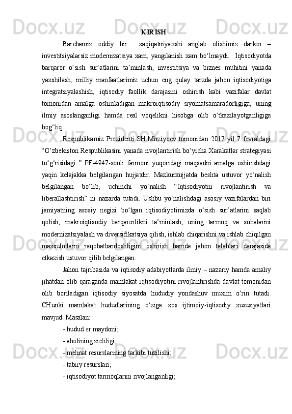                                                           KIRISH
Barchamiz   oddiy   bir     xaqiqatniyaxshi   anglab   olishimiz   darkor   –
investitsiyalarsiz   modernizatsiya   xam,   yangilanish   xam   bo‘lmaydi.     Iqtisodiyotda
barqaror   o‘sish   sur’atlarini   ta’minlash,   investitsiya   va   biznes   muhitini   yanada
yaxshilash,   milliy   manfaatlarimiz   uchun   eng   qulay   tarzda   jahon   iqtisodiyotiga
integratsiyalashish,   iqtisodiy   faollik   darajasini   oshirish   kabi   vazifalar   davlat
tomonidan   amalga   oshiriladigan   makroiqtisodiy   siyomatsamaradorligiga,   uning
ilmiy   asoslanganligi   hamda   real   voqelikni   hisobga   olib   o‘tkazilayotganligiga
bog‘liq.  
Respublikamiz   Prezidenti   SH.Mirziyoev   tomonidan   2017   yil   7   fevraldagi
“O‘zbekiston Respublikasini yanada rivojlantirish bo‘yicha Xarakatlar strategiyasi
to‘g‘risidagi   ”   PF-4947-sonli   farmoni   yuqoridagi   maqsadni   amalga   oshirishdagi
yaqin   kelajakka   belgilangan   hujjatdir.   Mazkurxujjatda   beshta   ustuvor   yo‘nalish
belgilangan   bo‘lib,   uchinchi   yo‘nalish   “Iqtisodiyotni   rivojlantirish   va
liberallashtirish”   ni   nazarda   tutadi.   Ushbu   yo‘nalishdagi   asosiy   vazifalardan   biri
jamiyatning   asosiy   negizi   bo‘lgan   iqtisodiyotimizda   o‘sish   sur’atlarini   saqlab
qolish,   makroiqtisodiy   barqarorlikni   ta’minlash,   uning   tarmoq   va   sohalarini
modernizatsiyalash va diversifikatsiya qilish, ishlab chiqarishni va ishlab chiqilgan
maxsulotlarni   raqobatbardoshligini   oshirish   hamda   jahon   talablari   darajasida
etkazish ustuvor qilib belgilangan. 
Jahon tajribasida va iqtisodiy adabiyotlarda ilmiy – nazariy hamda amaliy
jihatdan olib qaraganda mamlakat  iqtisodiyotini  rivojlantirishda davlat tomonidan
olib   boriladigan   iqtisodiy   siyosatda   hududiy   yondashuv   muxim   o‘rin   tutadi.
CHunki   mamlakat   hududlarining   o‘ziga   xos   ijtimoiy-iqtisodiy   xususiyatlari
mavjud. Masalan: 
- hudud er maydoni; 
- aholining zichligi; 
- mehnat resurslarining tarkibi tuzilishi; 
- tabiiy resurslari; 
- iqtisodiyot tarmoqlarini rivojlanganligi;  