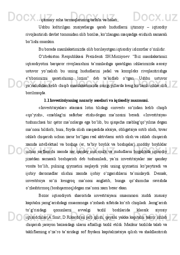 - ijtimoiy soha tarmoqlarining tarkibi va holati; 
Ushbu   keltirilgan   xusiyatlarga   qarab   hududlarni   ijtimoiy   –   iqtisodiy
rivojlantirish davlat tomonidan olib borilsa, ko‘zlangan maqsadga erishish samarali
bo‘lishi mumkin. 
Bu borada mamlakatimizda olib borilayotgan iqtisodiy isloxotlar o‘rinlidir. 
O‘zbekiston   Respublikasi   Prezidenti   SH.Mirziyoev:   “Biz   mamlakatimiz
iqtisodiyotini   barqaror   rivojlanishini   ta’minlashga   qaratilgan   ishlarimizda   asosiy
ustuvor   yo‘nalish   bu   uning   hududlarini   jadal   va   kompleks   rivojlantirishga
e’tiborimizni   qaratishimiz   lozim”   deb   ta’kidlab   o‘tgan.   Ushbu   ustuvor
yo‘nalishdan kelib chiqib mamlakatimizda oxirgi yillarda keng ko‘lamli ishlar olib
borilmoqda.
1.1Investitsiyaning nazariy asoslari va iqtisodiy mazmuni.
«Investitsiyalar»   atamasi   lotin   tilidagi   «invest»   so‘zidan   kelib   chiqib
«qo‘yish»,   «mablag‘ni   safarbar   etish»degan   ma’nosini   beradi.   «Investitsiya»
tushunchasi  bir  qator  ma’nolarga  ega bo‘lib, bu qisqacha  mablag‘qo‘yilma  degan
ma’noni bildirib, buni, foyda olish maqsadida aksiya, obligatsiya sotib olish, tovar
ishlab chiqarish uchun zarur bo‘lgan real aktivlarni sotib olish va ishlab chiqarish
xamda   intellektual   va   boshqa   (er,   ta’biy   boylik   va   boshqalar)   moddiy   boyliklar
uchun sarflanishi  xamda  xar  qanday  mol-mulk  va xududlarni   birgalikda  iqtisodiy
jixatdan   samarali   boshqarish   deb   tushuniladi,   ya’ni   investitsiyalar   xar   qanday
vosita   bo‘lib,   pulning   qiymatini   saqlaydi   yoki   uning   qiymatini   ko‘paytiradi   va
ijobiy   daromadlar   olishni   xamda   ijobiy   o‘zgarishlarni   ta’minlaydi.   Demak,
investitsiya   so‘zi   kengroq   ma’noni   anglatib,   bunga   qo‘shimcha   ravishda
o‘zlashtirmoq (boshqarmoq)degan ma’noni xam berar ekan. 
Bozor   iqtisodiyoti   sharoitida   investitsiyani   muammosi   xuddi   xususiy
kapitalni jamg‘arishdagi muammoga o‘xshash sifatida ko‘rib chiqiladi. Jamg‘arish
to‘g‘risidagi   qonunlarni   avvalgi   taxlil   boshlarida   klassik   siyosiy
iqtisodchilar(A.Smit, D.Rikardo)ni jalb qilish, qaysiki yakka kapitalni takror ishlab
chiqarish  jarayon  bazasidagi  ularni  afzalligi   taxlil  etildi. Mazkur  taxlilda  talab va
takliflarning   o‘za’ro   ta’siridagi   sof   foydani   kapitalizatsiya   qilish   va   shakllantirish 