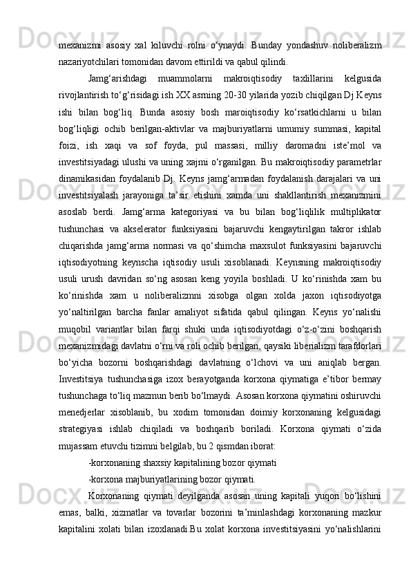 mexanizmi   asosiy   xal   kiluvchi   rolni   o‘ynaydi.   Bunday   yondashuv   noliberalizm
nazariyotchilari tomonidan davom ettirildi va qabul qilindi. 
Jamg‘arishdagi   muammolarni   makroiqtisodiy   taxlillarini   kelgusida
rivojlantirish to‘g‘risidagi ish XX asrning 20-30 yilarida yozib chiqilgan Dj Keyns
ishi   bilan   bog‘liq.   Bunda   asosiy   bosh   maroiqtisodiy   ko‘rsatkichlarni   u   bilan
bog‘liqligi   ochib   berilgan-aktivlar   va   majburiyatlarni   umumiy   summasi,   kapital
foizi,   ish   xaqi   va   sof   foyda,   pul   massasi,   milliy   daromadni   iste’mol   va
investitsiyadagi ulushi va uning xajmi o‘rganilgan. Bu makroiqtisodiy parametrlar
dinamikasidan   foydalanib   Dj.   Keyns   jamg‘armadan   foydalanish   darajalari   va   uni
investitsiyalash   jarayoniga   ta’sir   etishini   xamda   uni   shakllantirish   mexanizmini
asoslab   berdi.   Jamg‘arma   kategoriyasi   va   bu   bilan   bog‘liqlilik   multiplikator
tushunchasi   va   akselerator   funksiyasini   bajaruvchi   kengaytirilgan   takror   ishlab
chiqarishda   jamg‘arma   normasi   va   qo‘shimcha   maxsulot   funksiyasini   bajaruvchi
iqtisodiyotning   keynscha   iqtisodiy   usuli   xisoblanadi.   Keynsning   makroiqtisodiy
usuli   urush   davridan   so‘ng   asosan   keng   yoyila   boshladi.   U   ko‘rinishda   xam   bu
ko‘rinishda   xam   u   noliberalizmni   xisobga   olgan   xolda   jaxon   iqtisodiyotga
yo‘naltirilgan   barcha   fanlar   amaliyot   sifatida   qabul   qilingan.   Keyns   yo‘nalishi
muqobil   variantlar   bilan   farqi   shuki   unda   iqtisodiyotdagi   o‘z-o‘zini   boshqarish
mexanizmidagi davlatni o‘rni va roli ochib berilgan, qaysiki liberializm tarafdorlari
bo‘yicha   bozorni   boshqarishdagi   davlatning   o‘lchovi   va   uni   aniqlab   bergan.
Investitsiya   tushunchasiga   izox   berayotganda   korxona   qiymatiga   e’tibor   bermay
tushunchaga to‘liq mazmun berib bo‘lmaydi. Asosan korxona qiymatini oshiruvchi
menedjerlar   xisoblanib,   bu   xodim   tomonidan   doimiy   korxonaning   kelgusidagi
strategiyasi   ishlab   chiqiladi   va   boshqarib   boriladi.   Korxona   qiymati   o‘zida
mujassam etuvchi tizimni belgilab, bu 2 qismdan iborat: 
-korxonaning shaxsiy kapitalining bozor qiymati 
-korxona majburiyatlarining bozor qiymati. 
Korxonaning   qiymati   deyilganda   asosan   uning   kapitali   yuqori   bo‘lishini
emas,   balki,   xizmatlar   va   tovarlar   bozorini   ta’minlashdagi   korxonaning   mazkur
kapitalini   xolati   bilan   izoxlanadi.Bu   xolat   korxona   investitsiyasini   yo‘nalishlarini 