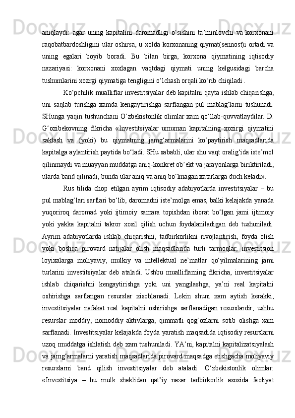 aniqlaydi:   agar   uning   kapitalini   daromadligi   o‘sishini   ta’minlovchi   va   korxonani
raqobatbardoshligini  ular oshirsa, u xolda korxonaning qiymat(sennost)i  ortadi va
uning   egalari   boyib   boradi.   Bu   bilan   birga,   korxona   qiymatining   iqtisodiy
nazariyasi:   korxonani   xoxlagan   vaqtdagi   qiymati   uning   kelgusidagi   barcha
tushumlarini xozrgi qiymatiga tengligini o‘lchash orqali ko‘rib chiqiladi .
Ko‘pchilik mualliflar investitsiyalar deb kapitalni qayta ishlab chiqarishga,
uni   saqlab   turishga   xamda   kengaytirishga   sarflangan   pul   mablag‘larni   tushunadi.
SHunga yaqin tushunchani  O‘zbekistonlik olimlar  xam  qo‘llab-quvvatlaydilar. D.
G‘ozibekovning   fikricha   «Investitsiyalar   umuman   kapitalning   xozirgi   qiymatini
saklash   va   (yoki)   bu   qiymatning   jamg‘armalarini   ko‘paytirish   maqsadlarida
kapitalga aylantirish paytida bo‘ladi. SHu sababli, ular shu vaqt oralig‘ida iste’mol
qilinmaydi va muayyan muddatga aniq-konkret ob’ekt va jarayonlarga biriktiriladi,
ularda band qilinadi, bunda ular aniq va aniq bo‘lmagan xatarlarga duch keladi». 
Rus   tilida   chop   etilgan   ayrim   iqtisodiy   adabiyotlarda   investitsiyalar   –   bu
pul mablag‘lari sarflari bo‘lib, daromadni iste’molga emas, balki kelajakda yanada
yuqoriroq   daromad   yoki   ijtimoiy   samara   topishdan   iborat   bo‘lgan   jami   ijtimoiy
yoki   yakka   kapitalni   takror   xosil   qilish   uchun   foydalaniladigan   deb   tushuniladi.
Ayrim   adabiyotlarda   ishlab   chiqarishni,   tadbirkorlikni   rivojlantirish,   foyda   olish
yoki   boshqa   pirovard   natijalar   olish   maqsadlarida   turli   tarmoqlar,   investitsion
loyixalarga   moliyaviy,   mulkiy   va   intellektual   ne’matlar   qo‘yilmalarining   jami
turlarini   investitsiyalar   deb   ataladi.   Ushbu   mualliflarning   fikricha,   investitsiyalar
ishlab   chiqarishni   kengaytirishga   yoki   uni   yangilashga,   ya’ni   real   kapitalni
oshirishga   sarflangan   resurslar   xisoblanadi.   Lekin   shuni   xam   aytish   kerakki,
investitsiyalar   nafakat   real   kapitalni   oshirishga   sarflanadigan   resurslardir,   ushbu
resurslar   moddiy,   nomoddiy   aktivlarga,   qimmatli   qog‘ozlarni   sotib   olishga   xam
sarflanadi. Investitsiyalar kelajakda foyda yaratish maqsadida iqtisodiy resurslarni
uzoq muddatga ishlatish deb xam tushuniladi. YA’ni, kapitalni kapitalizatsiyalash
va jamg‘armalarni yaratish maqsadlarida pirovard maqsadga etishgacha moliyaviy
resurslarni   band   qilish   investitsiyalar   deb   ataladi.   O‘zbekistonlik   olimlar:
«Investitsiya   –   bu   mulk   shaklidan   qat’iy   nazar   tadbirkorlik   asosida   faoliyat 