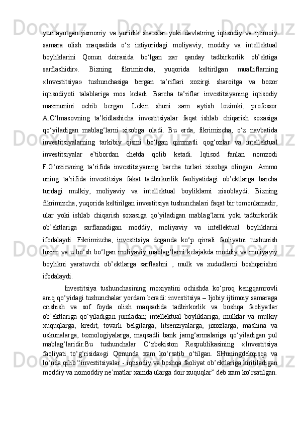 yuritayotgan   jismoniy   va   yuridik   shaxslar   yoki   davlatning   iqtisodiy   va   ijtimoiy
samara   olish   maqsadida   o‘z   ixtiyoridagi   moliyaviy,   moddiy   va   intellektual
boyliklarini   Qonun   doirasida   bo‘lgan   xar   qanday   tadbirkorlik   ob’ektiga
sarflashidir».   Bizning   fikrimizcha,   yuqorida   keltirilgan   mualliflarning
«Investitsiya»   tushunchasiga   bergan   ta’riflari   xozirgi   sharoitga   va   bozor
iqtisodiyoti   talablariga   mos   keladi.   Barcha   ta’riflar   investitsiyaning   iqtisodiy
mazmunini   ochib   bergan.   Lekin   shuni   xam   aytish   lozimki,   professor
A.O‘lmasovning   ta’kidlashicha   investitsiyalar   faqat   ishlab   chiqarish   soxasiga
qo‘yiladigan   mablag‘larni   xisobga   oladi.   Bu   erda,   fikrimizcha,   o‘z   navbatida
investitsiyalarning   tarkibiy   qismi   bo‘lgan   qimmatli   qog‘ozlar   va   intellektual
investitsiyalar   e’tibordan   chetda   qolib   ketadi.   Iqtisod   fanlari   nomzodi
F.G‘ozievning   ta’rifida   investitsiyaning   barcha   turlari   xisobga   olingan.   Ammo
uning   ta’rifida   investitsiya   fakat   tadbirkorlik   faoliyatidagi   ob’ektlarga   barcha
turdagi   mulkiy,   moliyaviy   va   intellektual   boyliklarni   xisoblaydi.   Bizning
fikrimizcha, yuqorida keltirilgan investitsiya tushunchalari faqat bir tomonlamadir,
ular   yoki   ishlab   chiqarish   soxasiga   qo‘yiladigan   mablag‘larni   yoki   tadbirkorlik
ob’ektlariga   sarflanadigan   moddiy,   moliyaviy   va   intellektual   boyliklarni
ifodalaydi.   Fikrimizcha,   investitsiya   deganda   ko‘p   qirrali   faoliyatni   tushunish
lozim va u bo‘sh bo‘lgan moliyaviy mablag‘larni kelajakda moddiy va moliyaviy
boylikni   yaratuvchi   ob’ektlarga   sarflashni   ,   mulk   va   xududlarni   boshqarishni
ifodalaydi. 
Investitsiya   tushunchasining   moxiyatini   ochishda   ko‘proq   kengqamrovli
aniq qo‘yidagi tushunchalar yordam beradi: investitsiya – Ijobiy ijtimoiy samaraga
erishish   va   sof   foyda   olish   maqsadida   tadbirkorlik   va   boshqa   faoliyatlar
ob’ektlariga   qo‘yiladigan   jumladan;   intellektual   boyliklariga,   mulklar   va   mulkiy
xuquqlarga,   kredit,   tovarli   belgilarga,   litsenziyalarga,   jixozlarga,   mashina   va
uskunalarga,   texnologiyalarga,   maqsadli   bank   jamg‘armalariga   qo‘yiladigan   pul
mablag‘laridir.Bu   tushunchalar   O‘zbekiston   Respublikasining   «Investitsiya
faoliyati   to‘g‘risida»gi   Qonunda   xam   ko‘rsatib   o‘tilgan.   SHuningdekqisqa   va
lo‘nda qilib “investitsiyalar - iqtisodiy va boshqa faoliyat ob’ektlariga kiritiladigan
moddiy va nomoddiy ne’matlar xamda ularga doir xuquqlar” deb xam ko‘rsatilgan. 