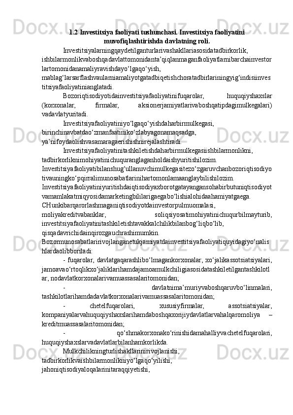 1.2 Investitsiya faoliyati tushunchasi. Investitsiya faoliyatini
muvofiqlashtirishda davlatning roli. 
Investitsiyalarningqaydetilganturlarivashakllariasosidatadbirkorlik,
ishbilarmonlikvaboshqadavlattomonidanta’qiqlanmaganfaoliyatlarnibarchainvestor
lartomonidanamaliyravishdayo‘lgaqo‘yish,
mablag‘larsarflashvaularniamaliyotgatadbiqetishchoratadbirlariningyig‘indisiinves
titsiyafaoliyatinianglatadi. 
Bozoriqtisodiyotidainvestitsiyafaoliyatinifuqarolar,   huquqiyshaxslar
(korxonalar,   firmalar,   aksionerjamiyatlarivaboshqatipdagimulkegalari)
vadavlatyuritadi. 
Investitsiyafaoliyatiniyo‘lgaqo‘yishdaharbirmulkegasi,
birinchinavbatdao‘zmanfaatiniko‘zlabyagonamaqsadga,
ya’nifoydaolishvasamaragaerishishnirejalashtiradi. 
Investitsiyafaoliyatinitashkiletishdaharbirmulkegasiishbilarmonlikni,
tadbirkorliknimohiyatinichuquranglaganholdaishyuritishilozim.
Investitsiyafaoliyatibilanshug‘ullanuvchimulkegasitezo‘zgaruvchanbozoriqtisodiyo
tivauningko‘pqirralimunosabatlarinihartomonlamaanglaybilishilozim.
Investitsiyafaoliyatiniyuritishdaiqtisodiyaxborotgatayangansohabirbutuniqtisodiyot
vamamlakatmiqyosidamarketingbililarigaegabo‘lishialohidaahamiyatgaega.
CHunkibarqarorlashmaganiqtisodiyotdainvestorpulmuomalasi,
moliyakreditvabanklar,   soliqsiyosatimohiyatinichuqurbilmayturib,
investitsiyafaoliyatinitashkiletishtavakkalchilikbilanbog‘liqbo‘lib,
qisqadavrichidainqirozgauchrashimumkin.
Bozormunosabatlaririvojlanganetukjamiyatdainvestitsiyafaoliyatiquyidagiyo‘nalis
hlardaolibboriladi: 
- fuqarolar, davlatgaqarashlibo‘lmagankorxonalar, xo‘jalikassotsiatsiyalari,
jamoavao‘rtoqlikxo‘jaliklarihamdajamoamulkchiligiasosidatashkiletilgantashkilotl
ar, nodavlatkorxonalarivamuassasalaritomonidan; 
-   davlatnima’muriyvaboshqaruvbo‘linmalari,
tashkilotlarihamdadavlatkorxonalarivamuassasalaritomonidan; 
-   chetelfuqarolari,   xususiyfirmalar,   assotsiatsiyalar,
kompaniyalarvahuquqiyshaxslarihamdaboshqaxorijiydavlatlarvahalqaromoliya   –
kreditmuassasalaritomonidan; 
-   qo‘shmakorxonako‘rinishidamahalliyvachetelfuqarolari,
huquqiyshaxslarvadavlatlarbilanhamkorlikda. 
Mulkchilikningturlishakllarinirivojlanishi,
tadbirkorlikvaishbilarmonlikniyo‘lgaqo‘yilishi,
jahoniqtisodiyaloqalarinitaraqqiyetishi, 