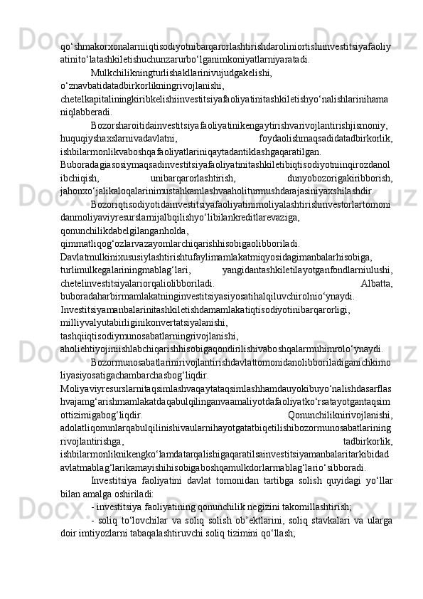 qo‘shmakorxonalarniiqtisodiyotnibarqarorlashtirishdaroliniortishiinvestitsiyafaoliy
atinito‘latashkiletishuchunzarurbo‘lganimkoniyatlarniyaratadi. 
Mulkchilikningturlishakllarinivujudgakelishi,
o‘znavbatidatadbirkorlikningrivojlanishi,
chetelkapitaliningkiribkelishiinvestitsiyafaoliyatinitashkiletishyo‘nalishlarinihama
niqlabberadi.
Bozorsharoitidainvestitsiyafaoliyatinikengaytirishvarivojlantirishjismoniy,
huquqiyshaxslarnivadavlatni,   foydaolishmaqsadidatadbirkorlik,
ishbilarmonlikvaboshqafaoliyatlariniqaytadantiklashgaqaratilgan.
Buboradagiasosiymaqsadinvestitsiyafaoliyatinitashkiletibiqtisodiyotniinqirozdanol
ibchiqish,   unibarqarorlashtirish,   dunyobozorigakiribborish,
jahonxo‘jalikaloqalarinimustahkamlashvaaholiturmushdarajasiniyaxshilashdir. 
Bozoriqtisodiyotidainvestitsiyafaoliyatinimoliyalashtirishinvestorlartomoni
danmoliyaviyresurslarnijalbqilishyo‘libilankreditlarevaziga,
qonunchilikdabelgilanganholda,
qimmatliqog‘ozlarvazayomlarchiqarishhisobigaolibboriladi.
Davlatmulkinixususiylashtirishtufaylimamlakatmiqyosidagimanbalarhisobiga,
turlimulkegalariningmablag‘lari,   yangidantashkiletilayotganfondlarniulushi,
chetelinvestitsiyalariorqaliolibboriladi.   Albatta,
buboradaharbirmamlakatninginvestitsiyasiyosatihalqiluvchirolnio‘ynaydi.
Investitsiyamanbalarinitashkiletishdamamlakatiqtisodiyotinibarqarorligi,
milliyvalyutabirliginikonvertatsiyalanishi,
tashqiiqtisodiymunosabatlarningrivojlanishi,
aholiehtiyojiniishlabchiqarishhisobigaqondirilishivaboshqalarmuhimrolo‘ynaydi. 
Bozormunosabatlarinirivojlantirishdavlattomonidanolibboriladiganichkimo
liyasiyosatigachambarchasbog‘liqdir.
Moliyaviyresurslarnitaqsimlashvaqaytataqsimlashhamdauyokibuyo‘nalishdasarflas
hvajamg‘arishmamlakatdaqabulqilinganvaamaliyotdafaoliyatko‘rsatayotgantaqsim
ottizimigabog‘liqdir.   Qonunchiliknirivojlanishi,
adolatliqonunlarqabulqilinishivaularnihayotgatatbiqetilishibozormunosabatlarining
rivojlantirishga,   tadbirkorlik,
ishbilarmonliknikengko‘lamdatarqalishigaqaratilsainvestitsiyamanbalaritarkibidad
avlatmablag‘larikamayishihisobigaboshqamulkdorlarmablag‘lario‘sibboradi. 
Investitsiya   faoliyatini   davlat   tomonidan   tartibga   solish   quyidagi   yo‘llar
bilan amalga oshiriladi: 
- investitsiya faoliyatining qonunchilik negizini takomillashtirish; 
-   soliq   to‘lovchilar   va   soliq   solish   ob’ektlarini,   soliq   stavkalari   va   ularga
doir imtiyozlarni tabaqalashtiruvchi soliq tizimini qo‘llash;  