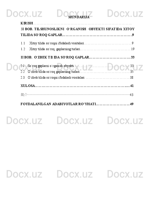 2
                                                         MUNDARIJA
KIRISH ……………………………………………………………………………
3 I  BOB.  TILSHUNOSLIKNI    O`RGANISH    OBYEKTI  SIFATIDA  XITOY
TILIDA SO`ROQ GAPLAR……………………………………………………..9
1.1 Xitoy tilida so`roqni ifodalash vositalari……………………………………9
1.2 Xitoy tilida so`roq  gaplarning turlari………………………………………19
II BOB.  O`ZBEK TIl IDA SO`ROQ GAPLAR…………………………….…33
2.1 So`roq gaplarni o`rganish obyekti………………………………………..…33
2.2 O`zbek tilida so`roq gaplarning turlari…………….……………………..…35
2.3 O`zbek tilida so`roqni ifodalash vositalari …………………………………38
XULOSA…….………………………………………………………………...…41
简介 ……………………………………………………………………………… 43
FOYDALANILGAN ADABIYOTLAR RO’YHATI…………………………49 