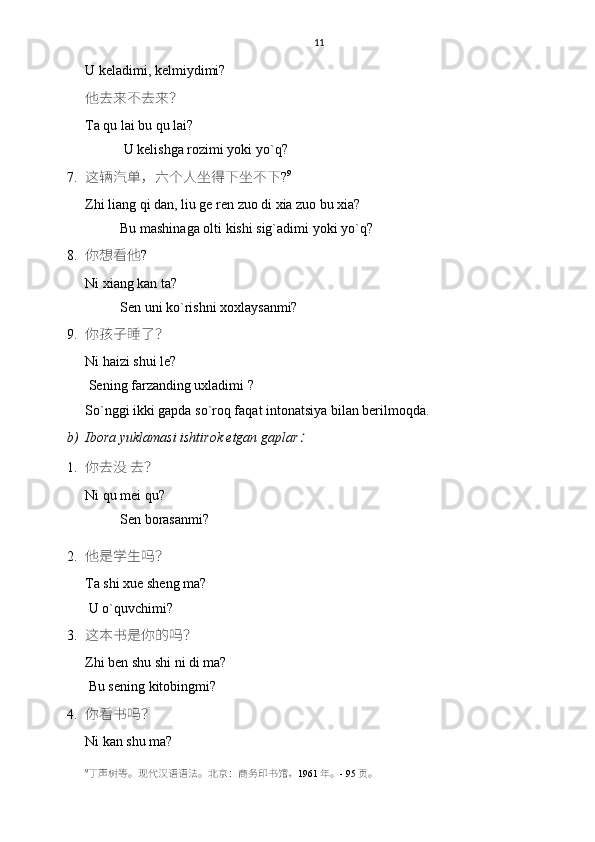 11
U keladimi, kelmiydimi?
他去来不去来？
Ta qu lai bu qu lai?
           U kelishga rozimi yoki yo`q?
7. 这辆汽单，六个人坐得下坐不下 ? 9
Zhi liang qi dan, liu ge ren zuo di xia zuo bu xia?
          Bu mashinaga olti kishi sig`adimi yoki yo`q?
8. 你想看他 ?
Ni xiang kan ta?
          Sen uni ko`rishni xoxlaysanmi? 
9. 你孩子睡了？
Ni haizi shui le?
 Sening farzanding uxladimi ?
So`nggi ikki gapda so`roq faqat intonatsiya bilan berilmoqda.
b) Ibora yuklamasi ishtirok etgan gaplar：
1. 你去没 去？
Ni qu mei qu?
          Sen borasanmi? 
2. 他是学生吗？
Ta shi xue sheng ma?
 U o`quvchimi?
3. 这本书是你的吗？
Zhi ben shu shi ni di ma?
 Bu sening kitobingmi?
4. 你看书吗？
Ni kan shu ma?
9
丁声树等。现代汉语语法。 北京： 商务印书馆 ， 1961 年。 -  9 5 页。 