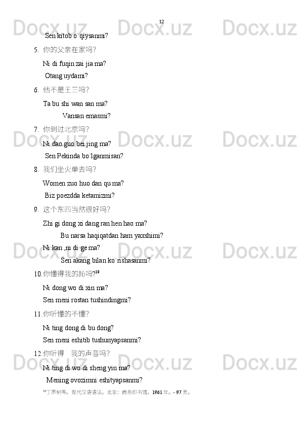 12
 Sen kitob o`qiysanmi? 
5. 你的父亲在家吗？
Ni di fuqin zai jia ma?
 Otang uydami?
6. 他不是王三吗？
Ta bu shi wan san ma?
           Vansan emasmi?
7. 你到过北京吗？
Ni dao guo bei jing ma?
 Sen Pekinda bo`lganmisan? 
8. 我们坐火单去吗？
Women zuo huo dan qu ma?
 Biz poezdda ketamizmi?
9. 这个东四当然很好吗？
Zhi gi dong xi dang ran hen hao ma?
          Bu narsa haqiqatdan ham yaxshimi?
Ni kan ,ni di ge ma?
          Sen akang bilan ko`rishasanmi? 
10. 你懂得我的訫吗 ? 10
Ni dong wo di xin ma?
Sen meni rostan tushindingmi?
11. 你听懂的不懂？
Ni ting dong di bu dong?
Sen meni eshitib tushunyapsanmi? 
12. 你听得    我的声音吗？
Ni ting di wo di sheng yin ma?
  Mening ovozimni eshityapsanmi?
10
丁声树等。现代汉语语法。 北京： 商务印书馆 ， 1961 年。 -  9 7 页。 