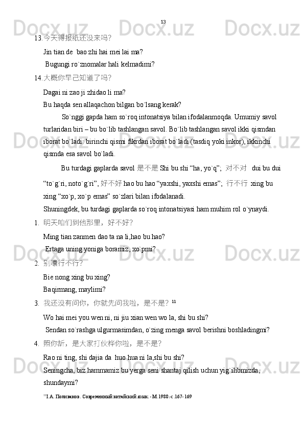 13
13. 今天得报纸还没来吗？
Jin tian de  bao zhi hai mei lai ma?
 Bugungi ro`znomalar hali kelmadimi?
14. 大概你早己知道了吗？
Dagai ni zao ji zhidao li ma?
Bu haqda sen allaqachon bilgan bo`lsang kerak? 
So`nggi gapda ham so`roq intonatsiya bilan ifodalanmoqda. Umumiy savol 
turlaridan biri – bu bo`lib tashlangan savol. Bo`lib tashlangan savol ikki qismdan 
iborat bo`ladi: birinchi qismi fikrdan iborat bo`ladi (tasdiq yoki inkor), ikkinchi 
qismda esa savol bo`ladi. 
          Bu turdagi gaplarda savol  是不是 Shi bu shi “ha, yo`q”;   对不对    dui bu dui
“to`g`ri, noto`g`ri”,  好不好  hao bu hao “yaxshi, yaxshi emas”;   行不行   xing bu 
xing “xo`p, xo`p emas” so`zlari bilan ifodalanadi. 
Shuningdek, bu turdagi gaplarda so`roq intonatsiyasi ham muhim rol o`ynaydi.
1. 明天咱们到他那里，好不好？
Ming tian zanmen dao ta na li,hao bu hao?
 Ertaga uning yoniga boramiz, xo`pmi?
2. 别囔行不行？
Bie nong xing bu xing?
Baqirmang, maylimi?
3. 我还没有问你，你就先问我啦，是不是？ 11
Wo hai mei you wen ni, ni jiu xian wen wo la, shi bu shi?
 Sendan so`rashga ulgurmasimdan, o`zing menga savol berishni boshladingmi? 
4. 照你訢，是大家打伙桦你啦，是不是？
Rao ni ting, shi dajia da  huo hua ni la,shi bu shi?
Seningcha, biz hammamiz bu yerga seni shantaj qilish uchun yig`ilibmizda,        
shundaymi?
11
I . A . Поливанов. Современный китайский язык. - M .1980.- c .167-169 