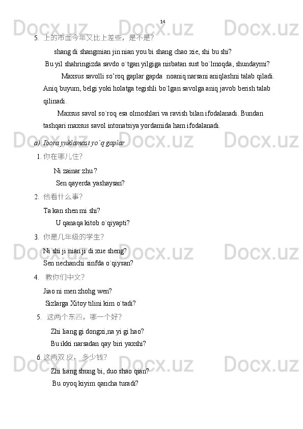 14
5. 上的市面今年又比上差些，是不是？
      shang di shangmian jin nian you bi shang chao xie, shi bu shi?
 Bu yil shahringizda savdo o`tgan yilgiga nisbatan sust bo`lmoqda, shundaymi? 
Maxsus savolli so’roq gaplar gapda  noaniq narsani aniqlashni talab qiladi. 
Aniq buyum, belgi yoki holatga tegishli bo`lgan savolga aniq javob berish talab 
qilinadi. 
        Maxsus savol so`roq esa olmoshlari va ravish bilan ifodalanadi. Bundan 
tashqari maxsus savol intonatsiya yordamida ham ifodalanadi.
a) Ibora yuklamasi yo`q gaplar 
1. 你在哪儿住？
      Ni zainar zhu ?
       Sen qayerda yashaysan? 
2. 他看什么事？
Ta kan shen mi shi?
       U qanaqa kitob o`qiyapti?
3. 你是几年级的学生？
Ni shi ji nian ji di xue sheng?
Sen nechanchi sinfda o`qiysan? 
4.   教你们中文？
Jiao ni men zhohg wen?
 Sizlarga Xitoy tilini kim o`tadi? 
5.    这两个东四，哪一个好？
        Zhi liang gi dongxi,na yi gi hao?
        Bu ikki narsadan qay biri yaxshi?
6. 这两双 皮， 多少钱？
        Zhi liang shung bi, duo shao qian?
         Bu oyoq kiyim qancha turadi? 