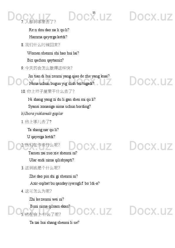 15
7. 人都到哪里去了？
    Re n dou dao na li qu li?
        Hamma qayerga ketdi?
8. 我们什么时候回来？
      Women shenmi shi hao hui lai?
      Biz qachon qaytamiz?
9. 今天的会怎么散得这样快？
       Jin tian di hui zenmi yang qiao de zhe yang kuai?
        Nima uchun bugun yig`ilish tez tugadi?
10. 你上垟子屋里干什么去了？
       Ni shang yang zi du li gan shen mi qu li?
       Syansi xonasiga nima uchun bording?
b) Ibora yuklamali gaplar 
1. 他上哪儿去了 ?
      Ta shang nar qu li?
      U qayerga ketdi?
2. 他们在作些什么呢？
       Tamen zai zuo xie shenmi ni?
        Ular endi nima qilishyapti?
3. 这到底是个什么呢？
        Zhe dao pin shi gi shenmi ni?
         Axir-oqibat bu qanday iyeroglif  bo`ldi-a? 
4. 这可怎么为呢？
        Zhi ke zenmi wei ni?
         Buni nima qilsam ekan?
5. 他在会上 什么了呢？
        Ta zai hui shang shenmi li ne? 