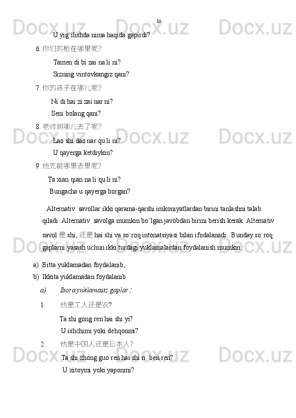 16
          U yig`ilishda nima haqida gapirdi?
6. 你们的枪在哪里呢？
          Tamen di bi zai na li ni?
          Sizning vintovkangiz qani?
7. 你的孩子在哪儿呢？
         Ni di hai zi zai nar ni?
         Seni bolang qani?
8. 老帅到哪儿去了呢？
          Lao shi dao nar qu li ni? 
          U qayerga ketdiykin?
9. 他先前哪里去里呢？
       Ta xian qian na li qu li ni?
        Bungacha u qayerga borgan?
Alternativ  savollar ikki qarama-qarshi imkoniyatlardan birini tanlashni talab 
qiladi. Alternativ  savolga mumkin bo`lgan javobdan birini berish kerak. Alternativ
savol  是  shi,  还是  hai shi va so`roq intonatsiyasi bilan ifodalanadi.  Bunday so`roq 
gaplarni yasash uchun ikki turdagi yuklamalardan foydalanish mumkin: 
a) Bitta yuklamadan foydalanib, 
b) Ikkita yuklamadan foydalanib. 
a) Ibora yuklamasiz gaplar： 
1. 他是工人还是农 ? 
           Ta shi gong ren hai shi yi?
            U ishchimi yoki dehqonmi?
2. 他是中国人还是日本人？
            Ta shi zhong guo ren hai shi ri  ben ren?
             U xitoymi yoki yaponmi? 