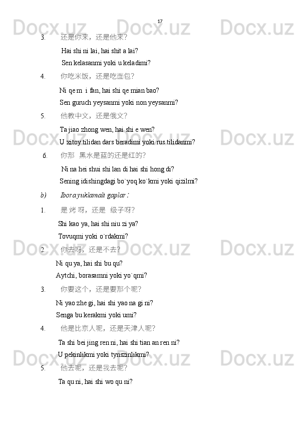 17
3. 还是你来，还是他来？
            Hai shi ni lai, hai shit a lai?
            Sen kelasanmi yoki u keladimi? 
4. 你吃米饭，还是吃面包？
           Ni qe m  i fan, hai shi qe mian bao?
           Sen guruch yeysanmi yoki non yeysanmi? 
5. 他教中文，还是俄文？
           Ta jiao zhong wen, hai shi e wen?
           U xitoy tilidan dars beradimi yoki rus tilidanmi?
6. 你那   黑水是蓝的还是红的？
            Ni na hei shui shi lan di hai shi hong di?
           Sening idishingdagi bo`yoq ko`kmi yoki qizilmi? 
b) Ibora yuklamali gaplar： 
1. 是 烤 呀，还是   级子呀？
          Shi kao ya, hai shi niu zi ya?
          Tovuqmi yoki o`rdakmi?
2. 你去呀，还是不去？
         Ni qu ya, hai shi bu qu?
         Aytchi, borasamni yoki yo`qmi?
3. 你要这个，还是要那个呢？
         Ni yao zhe gi, hai shi yao na gi ni?
         Senga bu kerakmi yoki umi?
4. 他是比京人呢，还是天津人呢？
          Ta shi bei jing ren ni, hai shi tian an ren ni?
          U pekinlikmi yoki tynszinlikmi?
5. 他去呢，还是我去呢？
          Ta qu ni, hai shi wo qu ni? 