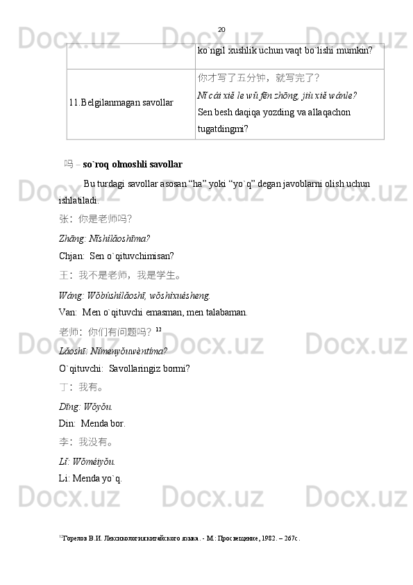 20
ko`ngil xushlik uchun vaqt bo`lishi mumkin?
11. Belgilanmagan savollar 你才写了五分钟，就写完了？
Nǐ cái xiě le wǔ fēn zhōng, jiù xiě wánle?
Sen besh daqiqa yozding va allaqachon 
tugatdingmi?
   吗 –  so`roq olmoshli savollar
Bu turdagi savollar asosan “ha” yoki “yo`q” degan javoblarni olish uchun 
ishlatiladi.
张 ： 你是老师吗 ？
Zhāng: Nǐshìlǎoshīma?
Chjan:  Sen o`qituvchimisan?
王 ： 我不是老师 ， 我是学生。
Wáng: Wǒbúshìlǎoshī, wǒshìxuésheng.
Van:  Men o`qituvchi emasman, men talabaman.
老师 ： 你们有问题吗 ？ 12
Lǎoshī: Nǐmenyǒuwèntíma?
O`qituvchi:  Savollaringiz bormi?
丁 ： 我有。
Dīng: Wǒyǒu.
Din:  Menda bor.
李 ： 我没有。
Lǐ: Wǒméiyǒu.
Li: Menda yo`q.
12
Горелов В.И. Лексикология китайского языка. - М.: Просвещение, 1982. – 267 c .  