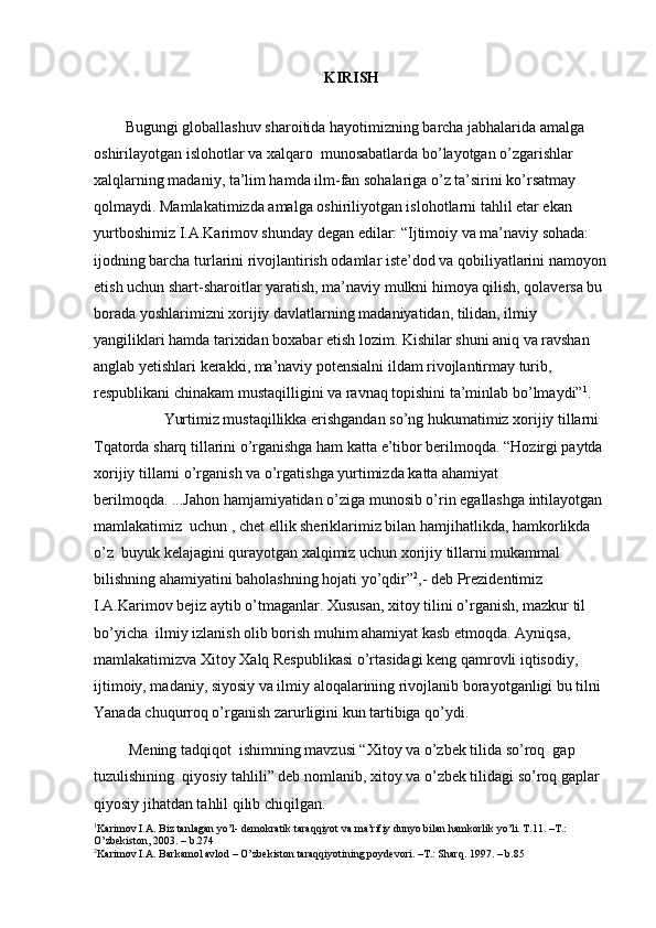3
KIRISH
               
Bugungi globallashuv sharoitida hayotimizning barcha jabhalarida amalga 
oshirilayotgan islohotlar va xalqaro  munosabatlarda bo’layotgan o’zgarishlar 
xalqlarning madaniy, ta’lim hamda ilm-fan sohalariga o’z ta’sirini ko’rsatmay 
qolmaydi. Mamlakatimizda amalga oshiriliyotgan islohotlarni tahlil etar ekan 
yurtboshimiz I.A.Karimov shunday degan edilar: “Ijtimoiy va ma’naviy sohada: 
ijodning barcha turlarini rivojlantirish odamlar iste’dod va qobiliyatlarini namoyon
etish uchun shart-sharoitlar yaratish, ma’naviy mulkni himoya qilish, qolaversa bu 
borada yoshlarimizni xorijiy davlatlarning madaniyatidan, tilidan, ilmiy 
yangiliklari hamda tarixidan boxabar etish lozim. Kishilar shuni aniq va ravshan 
anglab yetishlari kerakki, ma’naviy potensialni ildam rivojlantirmay turib, 
respublikani chinakam mustaqilligini va ravnaq topishini ta’minlab bo’lmaydi” 1
.  
          Yurtimiz mustaqillikka erishgandan so’ng hukumatimiz xorijiy tillarni 
Tqatorda sharq tillarini o’rganishga ham katta e’tibor berilmoqda. “Hozirgi paytda 
xorijiy tillarni o’rganish va o’rgatishga yurtimizda katta ahamiyat 
berilmoqda. ...Jahon hamjamiyatidan o’ziga munosib o’rin egallashga intilayotgan 
mamlakatimiz  uchun , chet ellik sheriklarimiz bilan hamjihatlikda, hamkorlikda 
o’z  buyuk kelajagini qurayotgan xalqimiz uchun xorijiy tillarni mukammal 
bilishning ahamiyatini baholashning hojati yo’qdir” 2
,- deb Prezidentimiz 
I.A.Karimov bejiz aytib o’tmaganlar. Xususan, xitoy tilini o’rganish, mazkur til 
bo’yicha  ilmiy izlanish olib borish muhim ahamiyat kasb etmoqda. Ayniqsa,  
mamlakatimizva Xitoy Xalq Respublikasi o’rtasidagi keng qamrovli iqtisodiy, 
ijtimoiy, madaniy, siyosiy va ilmiy aloqalarining rivojlanib borayotganligi bu tilni 
Yanada chuqurroq o’rganish zarurligini kun tartibiga qo’ydi. 
 Mening tadqiqot  ishimning mavzusi “Xitoy va o’zbek tilida so’roq  gap 
tuzulishining  qiyosiy tahlili” deb nomlanib, xitoy va o’zbek tilidagi so’roq gaplar 
qiyosiy jihatdan tahlil qilib chiqilgan.
1
Karimov I.A. Biz tanlagan yo’l- demokratik taraqqiyot va ma’rifiy dunyo bilan hamkorlik yo’li. T.11. –T.: 
O’zbekiston, 2003. – b.274
2
Karimov I.A. Barkamol avlod – O’zbekiston taraqqiyotining poydevori. –T.: Sharq. 1997. – b.85 