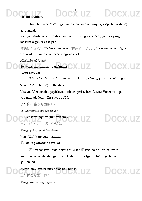 21
Ta’kid savollar.  
Savol beruvchi “ha” degan javobni kutayotgan vaqtda, ko`p   hollarda    吗    
qo`llaniladi.
Vaziyat: Mashinadan tushib kelayotgan  do`stingizni ko`rib, yaqinda yangi 
mashina olganini so`raysiz .
你买新车了吗 ？ (Ta’kid-inkor savol ( 你买新车了没有 ？ )bu vaziyatga to`g`ri 
kelmaydi, chunki bu gapda ta’kidga ishora bor. 
Nǐmǎixīnchē lema?
Sen yangi mashina xarid qildingmi? 
Inkor savollar.
So`rovchi inkor javobini kutayotgan bo`lsa, inkor gap oxirida so`roq gap 
hosil qilish uchun 吗   qo`llaniladi. 
Vaziyat: Van ismaloq yeyishdan bosh tortgani uchun, Lidada Van ismaloqni 
yoqtirmaydi degan fikr paydo bo`ldi.
李 ： 你不喜欢吃菠菜吗 ？
Lǐ: Nǐbùxǐhuanchībōcàima?
LI: Sen ismaloqni yoqtirmaysanmi?
王 ：（ 对 ），（ 我 ） 不喜欢。
Wang: (Duì), (wǒ) bùxǐhuan.
Van: (Ha.)Menyoqtirmayman.
呢   - so`roq olmoshli savollar.
呢   nafaqat savollarda ishlatiladi. Agar   呢   savolda qo`llanilsa, matn 
mazmunidan an glaniladigan qismi tushiribqoldirilgan noto`liq gaplarda 
qo`llaniladi. 
Aynan  shu savolni takrorlamasdan berish. 
王 ： 你在哪里工作 ？
Wáng: Nǐzàinǎligōngzuò? 