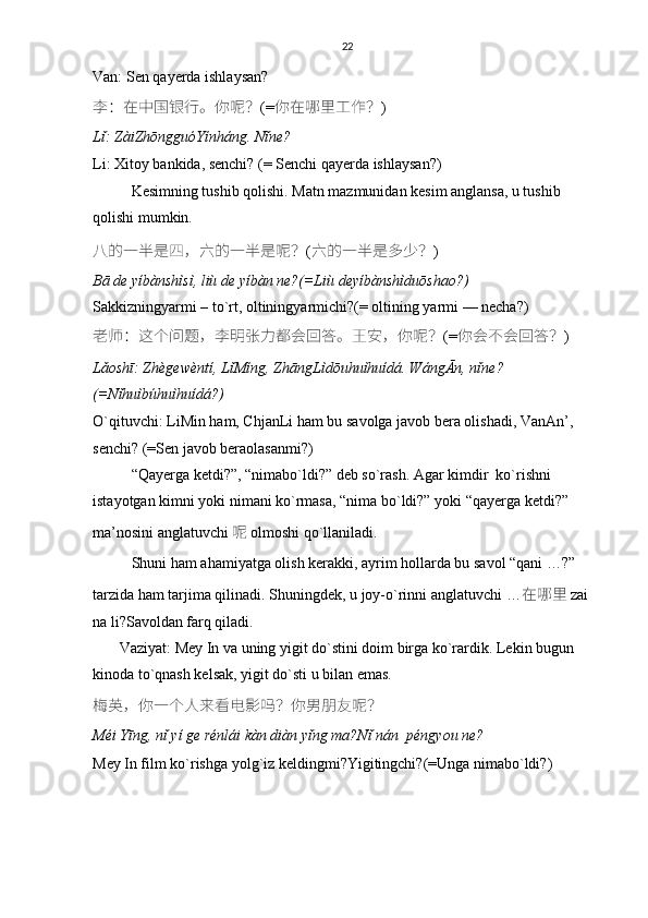 22
Van: Sen qayerda ishlaysan?
李 ： 在中国银行。你呢 ？ (= 你在哪里工作 ？ )
Lǐ: ZàiZhōngguóYínháng. Nǐne?
Li: Xitoy bankida, senchi? (= Senchi qayerda ishlaysan?)
Kesimning tushib qolishi. Matn mazmunidan kesim anglansa, u tushib 
qolishi mumkin.
八的一半是四 ， 六的一半是呢 ？ ( 六的一半是多少 ？ )
Bā de yíbànshìsì, liù de yíbàn ne?(=Liù deyíbànshìduōshao?)
Sakkizningyarmi – to`rt, oltiningyarmichi?(= oltining yarmi — necha?)
老师 ： 这个问题 ， 李明张力都会回答。王安 ， 你呢 ？ (= 你会不会回答 ？ )
Lǎoshī: Zhègewèntí, LǐMíng, ZhāngLìdōuhuìhuídá. WángĀn, nǐne?
(=Nǐhuìbúhuìhuídá?)
O`qituvchi: LiMin ham, ChjanLi ham bu savolga javob bera olishadi, VanAn’, 
senchi? (=Sen javob beraolasanmi?)
“Qayerga ketdi?”, “nimabo`ldi?” deb so`rash. Agar kimdir  ko`rishni 
istayotgan kimni yoki nimani ko`rmasa, “nima bo`ldi?” yoki “qayerga ketdi?” 
ma’nosini anglatuvchi 呢   olmoshi qo`llaniladi. 
Shuni ham ahamiyatga olish kerakki, ayrim hollarda bu savol “qani …?” 
tarzida ham tarjima qilinadi. Shuningdek, u joy-o`rinni anglatuvchi  … 在哪里   zai 
na li ?Savoldan farq qiladi.
       Vaziyat: Mey In va uning yigit do`stini doim birga ko`rardik. Lekin bugun 
kinoda to`qnash kelsak, yigit do`sti u bilan emas.
梅英 ， 你一个人来看电影吗 ？ 你男朋友呢 ？
Méi Yīng, nǐ yí ge rénlái kàn diàn yǐng ma?Nǐ nán  péngyou ne?
Mey In film ko`rishga yolg`iz keldingmi?Yigitingchi?(=Unga nimabo`ldi?) 