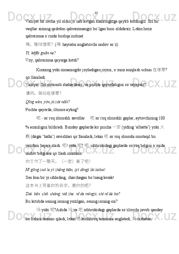 23
Vaziyat:bir necha yil oldin jo`nab ketgan shahringizga qaytib keldingiz. Siz bir 
vaqtlar sizning qadrdon qahvaxonangiz bo`lgan bino oldidasiz. Lekin hozir 
qahvaxona o`rnida boshqa inshoat. 
咦 ， 咖啡馆呢 ？ ( 咦     hayratni anglatuvchi undov so`z)
Yí, kāfēi guǎn ne?
Voy, qahvaxona qayerga ketdi?
Kimning yoki nimaningdir joylashgan joyini, o`rnini aniqlash uchun   在哪里 ?
qo`llaniladi. 
Vaziyat: Siz notanish shahardasiz, va pochta qayerdaligini so`rayapsiz? 
请问 ， 邮局在哪里 ？
Qǐng wèn, yóu jú zài nǎli?
Pochta qayerda, iltimos ayting?
吧   -  so`roq olmoshli savollar.      吧   so`roq olmoshli gaplar, aytuvchining 100 
% aminligini bildiradi. Bunday gaplarda ko`pincha 一定   (yídìng ‘albatta’) yoki   大
概   (dàgài ‘balki’) ravishlari qo`llaniladi, lekin   吧   so`roq olmoshi mustaqil bu 
vazifani bajara oladi.  吧 ! yoki   吧 ?   吧 – ishtirokidagi gaplarda so`roq belgisi o`rnida 
undov belgisini qo`llash mumkin.
你工作了一整天 ，（ 一定 ） 累了吧 ！
Nǐ gōng zuò le yì zhěng tiān, (yí dìng) lèi leiba!
Sen kun bo`yi ishlading, charchagan bo`lsang kerak!
这本书上写着你的名字 ， 是你的吧 ？
Zhè  běn  shū  shàng  xiě zhe  nǐ de míngzi, shì nǐ de ba?
Bu kitobda sening isming yozilgan, sening isming-mi?
吗   yoki   吧 ?Aslida   吗   va   吧   ishtirokidagi gaplarda so`zlovchi javob qanday 
bo`lishini taxmin qiladi, lekin 吧 kuchliroq taxminni anglatadi,  吗 nisbatan.  