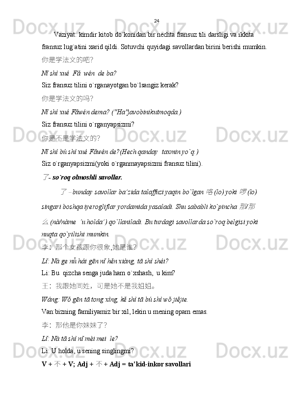 24
       Vaziyat: kimdir kitob do`konidan bir nechta fransuz tili darsligi va ikkita 
fransuz lug`atini xarid qildi. Sotuvchi quyidagi savollardan birini berishi mumkin.
你是学法文的吧 ？
Nǐ shì xué  Fǎ  wén  de ba?
Siz fransuz tilini o`rganayotgan bo`lsangiz kerak?
你是学法文的吗 ？
Nǐ shì xué Fǎwén dema? ("Ha"javobinikutmoqda.)
Siz fransuz tilini o`rganyapsizmi?
你是不是学法文的 ？
Nǐ shì bú shì xué Fǎwén de?(Hech qanday  taxmin yo`q.)
Siz o`rganyapsizmi(yoki o`rganmayapsizmi fransuz tilini).了
- so`roq olmoshli savollar.	
了	 – 
bunday savollar ba’zida talaffuzi yaqin bo`lgan  	咯	  (lo) yoki  	啰	  (lo) 
singari boshqa iyerogliflar yordamida yasaladi. Shu sababli ko`pincha  	
那 /	那	
么	 
(nà/nàme  ‘u holda’) qo`llaniladi. Bu turdagi savollarda so`roq belgisi yoki 
nuqta qo`yilishi mumkin.
李：那个女孩跟你很象 , 她是谁？
L ǐ:  N à  ge   n ǚ  h á i   g ē n   n ǐ  h ě n   xi à ng ,  t ā  sh ì  sh é i ?
Li: Bu  qizcha senga juda ham o`xshash,  u kim?
王 ： 我跟她同姓 ， 可是她不是我姐姐。
Wáng: Wǒ gēn tā tong xìng, kě shì tā bú shì wǒ jiějie.
Van:bizning familiyamiz bir xil, lekin u mening opam emas.
李 ： 那他是你妹妹了 ？
Lǐ: Nà tā shì nǐ mèi mei  le?
Li: U holda, u sening singlingmi?
V +   不   + V; Adj +   不   + Adj = ta’kid-inkor savollari 