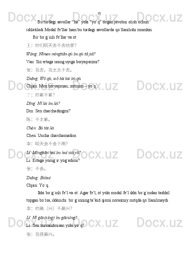 25
Bu turdagi savollar “ha” yoki “yo`q” degan javobni olish uchun 
ishlatiladi.Modal fe’llar ham bu turdagi savollarda qo`llanilishi mumkin.
      Bir bo`g`inli fe’llar va ot:
王 ： 你们明天去不去他家 ？
Wáng: Nǐmen míngtiān qù bu qù tā jiā?
Van: Siz ertaga uning uyiga boryapsizmi?
张 ： 我去 ， 我太太不去。
Zhāng: Wǒ qù, wǒ tài tai bú qù.
Chjan: Men boryapman, xotinim – yo`q. 
丁 ： 你累不累 ？
Dīng: Nǐ lèi bu lèi?
Din: Sen charchadingmi?
陈 ： 不太累。
Chén: Bú tài lèi.
Chen: Uncha charchamadim
李 ： 明天会不会下雨 ？
Lǐ: Míngtiān huì bu huì xià yǔ?
Li: Ertaga yomg`ir yog`adimi?
张 ： 不会。
Zhāng: Búhuì.
Chjan: Yo`q.
Ikki bo`g`inli fe’l va ot. Agar fe’l, ot yoki modal fe’l ikki bo`g`indan tashkil 
topgan bo`lsa, ikkinchi  bo`g`inning ta’kid qismi norasmiy nutqda qo`llanilmaydi.
李 ： 你高 （ 兴 ） 不高兴 ？
Lǐ: Nǐ gāo(xìng) bu gāoxìng?
Li: Sen xursandmisan yoki yo`q?
张 ： 我很高兴。 
