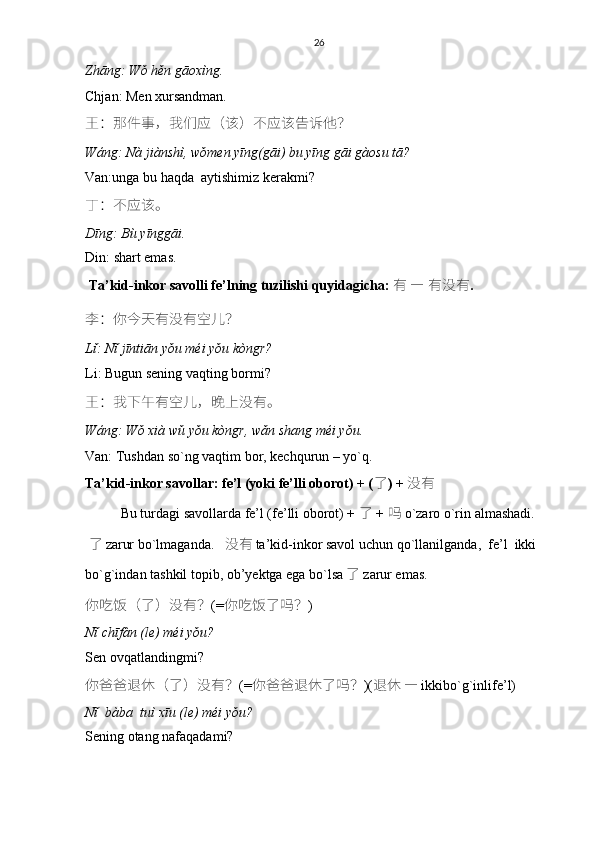 26
Zhāng: Wǒ hěn gāoxìng.
Chjan: Men xursandman.
王 ： 那件事 ， 我们应 （ 该 ） 不应该告诉他 ？
Wáng: Nà jiànshì, wǒmen yīng(gāi) bu yīng gāi gàosu tā?
Van:unga bu haqda  aytishimiz kerakmi?
丁 ： 不应该。
Dīng: Bù yīnggāi.
Din: shart emas. 
  Ta’kid-inkor savolli fe’lning tuzilishi quyidagicha:   有   —   有没有 .
李 ： 你今天有没有空儿 ？
Lǐ: Nǐ jīntiān yǒu méi yǒu kòngr?
Li: Bugun sening vaqting bormi?
王 ： 我下午有空儿 ， 晚上没有。
Wáng: Wǒ xià wǔ yǒu kòngr, wǎn shang méi yǒu.
Van: Tushdan so`ng vaqtim bor, kechqurun – yo`q. 
Ta’kid-inkor savollar: fe’l (yoki fe’lli oborot) + ( 了 ) +   没有
Bu turdagi savollarda fe’l (fe’lli oborot) +   了   +   吗   o`zaro o`rin almashadi.
  了 zarur bo`lmaganda.     没有 ta’kid-inkor savol uchun   qo`llanilganda,    fe’l  ikki 
bo`g`indan tashkil topib, ob’yektga ega bo`lsa 了   zarur emas .
你吃饭 （ 了 ） 没有 ？ (= 你吃饭了吗 ？ )
Nǐ chīfàn (le) méi yǒu?
Sen ovqatlandingmi?
你爸爸退休 （ 了 ） 没有 ？ (= 你爸爸退休了吗 ？ )( 退休   —  ikkibo`g`inlife’l)
Nǐ  bàba  tuì xīu (le) méi yǒu?
Sening otang nafaqadami? 