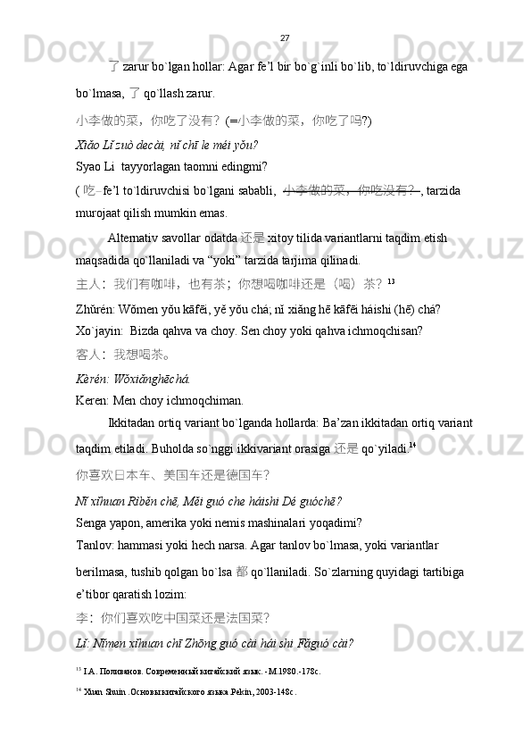 27
了   zarur bo`lgan hollar:   Agar fe’l bir bo`g`inli bo`lib, to`ldiruvchiga ega 
bo`lmasa,  了   qo`llash zarur.
小李	做	的菜 ， 你吃了没有 ？ (= 小	李	做	的菜 ， 你吃了吗 ?)
Xiǎo Lǐ zuò decài, nǐ chī le méi yǒu?
Syao Li  tayyorlagan taomni edingmi?
(   吃 – fe’l to`ldiruvchisi bo`lgani sababli,   小	
李	做	的菜 ， 你吃没有 ？ , tarzida 
murojaat qilish mumkin emas. 
Alternativ savollar odatda 还是   xitoy tilida variantlarni taqdim etish 
maqsadida qo`llaniladi va “yoki” tarzida tarjima qilinadi. 
主	
人 ： 我们有咖啡 ， 也有茶 ； 你想喝咖啡还是 （ 喝 ） 茶 ？ 13
Zhǔrén: Wǒmen yǒu kāfēi, yě yǒu chá; nǐ xiǎng hē kāfēi háishi (hē) chá?
Xo`jayin:  Bizda qahva va choy. Sen choy yoki qahva ichmoqchisan?
客
人 ： 我想喝茶。
Kèrén: Wǒxiǎnghēchá.
Keren: Men choy ichmoqchiman.
Ikkitadan ortiq variant bo`lganda hollarda:   Ba’zan ikkitadan ortiq variant 
taqdim etiladi. Buholda so`nggi ikkivariant orasiga   还是   qo`yiladi. 14
 
你喜欢日本车	
、美	国车还是	德	国车 ？
Nǐ xǐhuan Rìběn chē, Měi guó che háishi Dé guóchē?
Senga yapon, amerika yoki nemis mashinalari yoqadimi?
Tanlov: hammasi yoki hech narsa.   Agar tanlov bo`lmasa, yoki variantlar 
berilmasa, tushib qolgan bo`lsa   都   qo`llaniladi . So`zlarning quyidagi tartibiga 
e’tibor qaratish lozim:
李 ： 你们喜欢吃中国菜还是法国菜 ？
Lǐ: Nǐmen xǐhuan chī Zhōng guó cài hái shi Fǎguó cài?
13
  I . A . Поливанов. Современный китайский язык. - M .1980.-178 c .
14
  Хuan Shuin .Основы китайского языка . Pekin , 2003-148 c . 