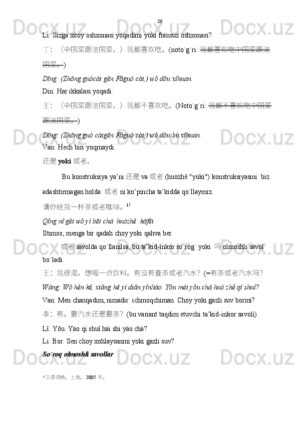 28
Li: Sizga xitoy oshxonasi yoqadimi yoki fransuz oshxonasi?
丁 ：（ 中国菜跟法国菜 ，） 我都喜欢吃。 ( noto`g`ri :   我都喜欢吃中国菜跟法
国菜。 )
Dīng: (Zhōng guócài gēn Fǎguó cài,) wǒ dōu xǐhuan.
Din :  Har ikkalasi yoqadi .
王 ：（ 中国菜跟法国菜 ，） 我都不喜欢吃。 (Noto`g`ri:   我都不喜欢吃中国菜
跟法国菜。 )
Dīng: (Zhōng guó càigēn Fǎguó cài,) wǒ dōu bù xǐhuan.
Van: Hech biri yoqmaydi.
还是   yoki   或者 . 
  Bu konstruksiya ya’ni 还是   va   或者   (huòzhě "yoki") konstruksiyasini  biz  
adashtirmagan holda    或者   ni ko’pincha   ta’kidda qo`llaymiz. 
请你给	我一	杯	茶	或者	咖啡。 15
Qǐng nǐ gěi wǒ yì bēi chá  huòzhě  kāfēi.
Iltimos, menga bir qadah choy yoki qahva ber.
  或者   savolda qo`llanilsa, bu ta’kid-inkor so`rog` yoki    吗   olmoshli savol 
bo`ladi.
王 ： 我很	
渴 ， 想喝一	点饮料	。有没有	查	茶	或者	汽水？ (= 有茶	或者	汽水吗？
Wáng: Wǒ hěn kě, xiǎng hē yì diǎn yǐnliào. Yǒu méi yǒu chá huò zhě qì shuǐ?
Van: Men chanqadim, nimadir  ichmoqchiman. Choy yoki gazli suv bormi?
李 ： 有。要汽水还是要茶 ？ (bu variant taqdim etuvchi ta’kid-inkor savoli)
Lǐ: Yǒu. Yào qì shuǐ hái shi yào chá?
Li: Bor. Sen choy xohlaysanmi yoki gazli suv?
So`roq olmoshli savollar
15
汉语词典。上	
海。   2005  年。 