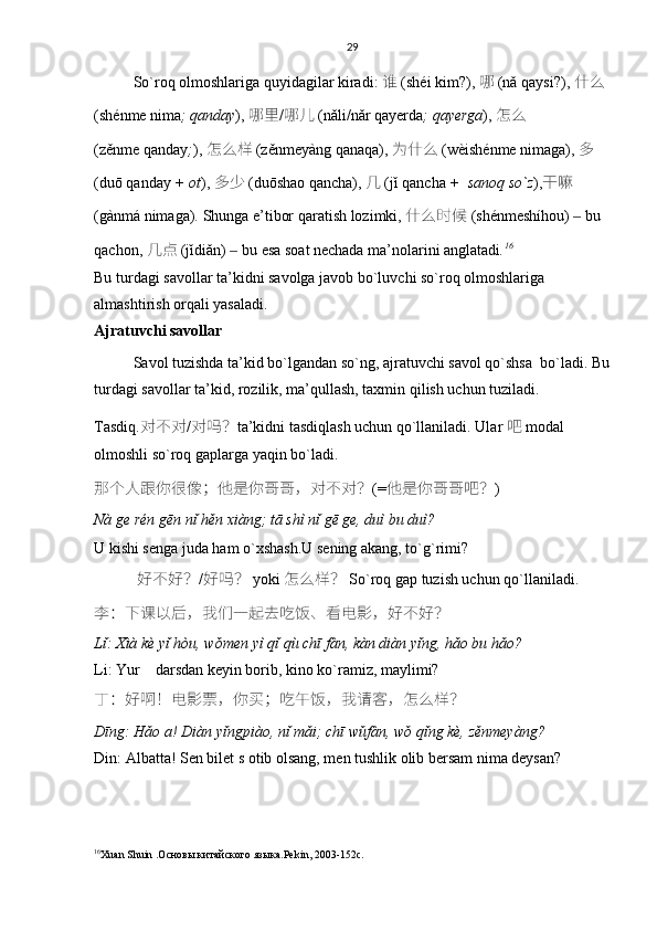 29
So ` roq   olmoshlariga   quyidagilar   kiradi :   谁   ( sh é i   kim ?),   哪   ( n ǎ   qaysi ?),   什么  
( sh é nme   nima ;  qanday ),   哪里 / 哪儿   ( n ǎ li / n ǎ r   qayerda ;  qayerga ),   怎么  
( z ě nme   qanday ; ),   怎么样   ( z ě nmey à ng   qanaqa ),   为什么   ( w è ish é nme   nimaga ),   多  
( du ō   qanday  +  ot ),   多少   ( du ō shao   qancha ),   几   ( j ǐ   qancha  +   sanoq   so ` z ), 干嘛  
( g à nm á   nimaga ).  Shunga   e ’ tibor   qaratish   lozimki ,  什么时候   ( sh é nmesh í hou )   	
‒ bu  
qachon ,  几	
点   ( j ǐ di ǎ n )   	‒ bu   esa   soat   nechada   ma ’ nolarini   anglatadi . 16
Bu turdagi savollar ta’kidni savolga javob bo`luvchi so`roq olmoshlariga 
almashtirish orqali yasaladi. 
Ajratuvchi savollar
Savol tuzishda ta’kid bo`lgandan so`ng, ajratuvchi savol qo`shsa  bo`ladi. Bu
turdagi savollar ta’kid, rozilik, ma’qullash, taxmin qilish uchun tuziladi.
Tasdiq. 对不对 / 对吗 ？ ta’kidni tasdiqlash uchun qo`llaniladi. Ular   吧 modal 
olmoshli so`roq gaplarga yaqin bo`ladi. 
那个人跟你很	
像 ； 他是你	哥哥 ， 对不对 ？ (= 他是你	哥哥	吧 ？ )
Nà ge rén gēn nǐ hěn xiàng; tā shì nǐ gē ge, duì bu duì?
U kishi senga juda ham o`xshash.U sening akang, to`g`rimi?
            好不好 ？ / 好吗 ？   yoki   怎么样 ？   So`roq gap tuzish uchun qo`llaniladi.
李 ： 下	
课以后 ， 我们一	起	去吃饭	、	看电影 ， 好不好 ？
Lǐ: Xià kè yǐ hòu, wǒmen yì qǐ qù chī fàn, kàn diàn yǐng, hǎo bu hǎo?
Li: Yur    darsdan keyin borib, kino ko`ramiz, maylimi?
丁 ： 好	
啊 ！ 电影	票 ， 你买 ； 吃午饭 ， 我请	客 ， 怎么样 ？
Dīng: Hǎo a! Diàn yǐngpiào, nǐ mǎi; chī wǔfàn, wǒ qǐng kè, zěnmeyàng?
Din: Albatta! Sen bilet s otib olsang, men tushlik olib bersam nima deysan? 
16
Хuan Shuin .Основы китайского языка . Pekin , 2003-152 c .   