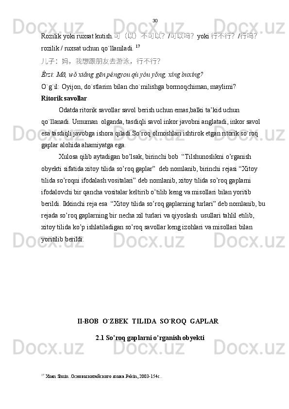 30
Rozilik yoki ruxsat kutish. 可 （ 以 ） 不可以 ？ / 可	以	吗 ？ yoki   行不行 ？ / 行吗 ？
rozilik / ruxsat uchun qo`llaniladi.  17
儿子 ： 妈 ， 我想跟朋友去	
游泳 ， 行不行 ？
Érzi: Mā, wǒ xiǎng gēn péngyou qù yóu yǒng, xíng buxíng?
O`g`il: Oyijon, do`stlarim bilan cho`milishga bormoqchiman, maylimi?
Ritorik savollar
Odatda ritorik savollar savol berish uchun emas,balki ta’kid uchun 
qo`llanadi. Umuman  olganda, tasdiqli savol inkor javobni anglatadi, inkor savol 
esa tasdiqli javobga ishora qiladi.So`roq olmoshlari ishtirok etgan ritorik so`roq  
gaplar alohida ahamiyatga ega.
Xulosa qilib aytadigan bo’lsak, birinchi bob   “Tilshunoslikni o’rganish 
obyekti sifatida xitoy tilida so’roq gaplar”  deb nomlanib, birinchi rejasi “Xitoy 
tilida so’roqni ifodalash vositalari” deb nomlanib, xitoy tilida so’roq gaplarni 
ifodalovchi bir qancha vositalar keltirib o’ti lib keng va misollari bilan yoritib 
berildi.  Ikkinchi reja esa  “Xitoy tilida so’roq gaplarning turlari” deb nomlanib, bu 
rejada so’roq gaplarning bir necha xil turlari va qiyoslash  usullari tahlil etilib, 
xitoy tilida ko’p ishlatiladigan so’roq savollar keng izohlari va misollari bilan 
yoritilib berildi.
                      II-BOB  O`ZBEK  TILIDA  SO`ROQ  GAPLAR
                                2.1 So’roq gaplarni o’rganish obyekti   
17
  Хuan Shuin .Основы китайского языка . Pekin , 2003-154 c . 