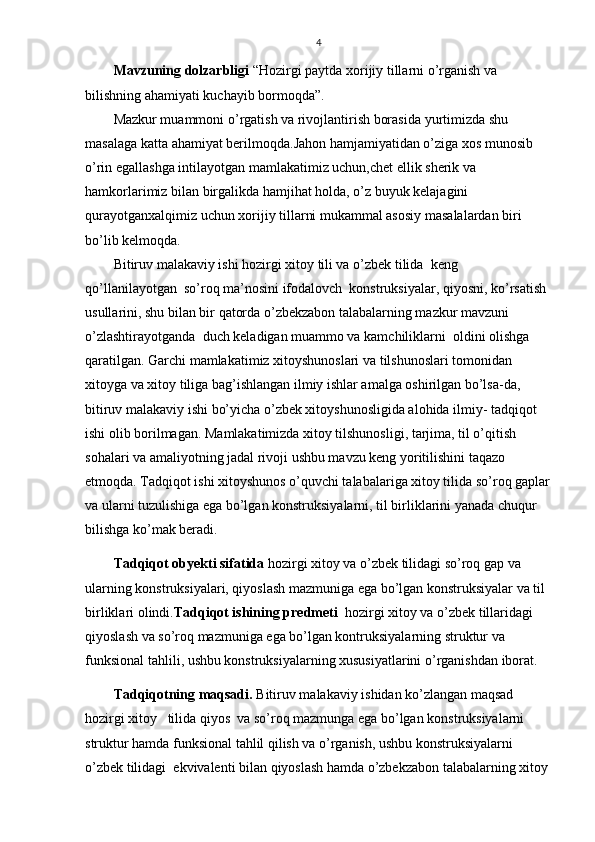 4
Mavzuning dolzarbligi  “Hozirgi paytda xorijiy tillarni o’rganish va 
bilishning ahamiyati kuchayib bormoqda”.
Mazkur muammoni o’ r gatish va rivojlantirish borasida  yurtimizda shu 
masalaga katta  ahamiyat berilmoqda.Jahon hamjamiyatidan o’ziga xos munosib 
o’rin egallashga intilayotgan mamlakatimiz uchun,chet ellik sherik va 
hamkorlarimiz bilan birgalikda hamjihat holda, o’z buyuk kelajagini 
qurayotganxalqimiz uchun xorijiy tillarni mukammal asosiy masalalardan biri 
bo’lib kelmoqda.
Bitiruv malakaviy ishi hozirgi xitoy tili va o’zbek tilida  keng 
qo’llanilayotgan  so’roq ma’nosini ifodalovch  konstruksiyalar, qiyosni, ko’rsatish 
usullarini, shu bilan bir qatorda o’zbekzabon talabalarning mazkur mavzuni 
o’zlashtirayotganda  duch keladigan muammo va kamchiliklarni  oldini olishga 
qaratilgan. Garchi mamlakatimiz xitoyshunoslari va tilshunoslari tomonidan 
xitoyga va xitoy tiliga bag’ishlangan ilmiy ishlar amalga oshirilgan bo’lsa-da,  
bitiruv malakaviy ishi bo’yicha o’zbek xitoyshunosligida alohida ilmiy- tadqiqot 
ishi olib borilmagan. Mamlakatimizda xitoy tilshunosligi, tarjima, til o’qitish 
sohalari va amaliyotning jadal rivoji ushbu mavzu keng yoritilishini taqazo 
etmoqda. Tadqiqot ishi xitoyshunos o’quvchi talabalariga xitoy tilida so’roq gaplar
va ularni tuzulishiga ega bo’lgan konstruksiyalarni, til birliklarini yanada chuqur 
bilishga ko’mak beradi.
Tadqiqot obyekti sifatida  hozirgi xitoy va o’zbek tilidagi so’roq gap va 
ularning konstruksiyalari, qiyoslash mazmuniga ega bo’lgan konstruksiyalar va til 
birliklari olindi. Tadqiqot ishining predmeti   hozirgi xitoy va o’zbek tillaridagi 
qiyoslash va so’roq mazmuniga ega bo’lgan kontruksiyalarning struktur va 
funksional tahlili , ushbu konstruksiyalarning xususiyatlarini o’rganishdan iborat.  
Таdqiqotning maqsadi.  Bitiruv malakaviy ishidan ko’zlangan maqsad 
hozirgi xitoy   tilida qiyos  va so’roq mazmunga ega bo’lgan konstruksiyalarni 
struktur hamda funksional tahlil qilish va o’rganish, ushbu konstruksiyalarni 
o’zbek tilidagi  ekvivalenti bilan qiyoslash hamda o’zbekzabon talabalarning xitoy  